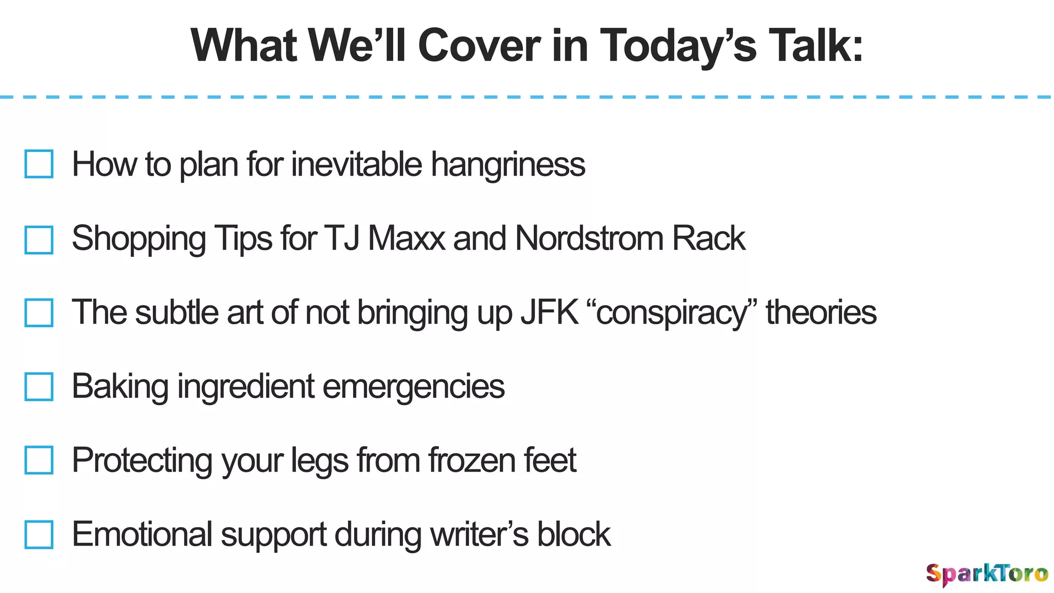 What We’ll Cover in Today’s Talk:
How to plan for inevitable hangriness
Shopping Tips for TJ Maxx and Nordstrom Rack
Baking ingredient emergencies
Protecting your legs from frozen feet
Emotional support during writer’s block
The subtle art of not bringing up JFK “conspiracy” theories
 
