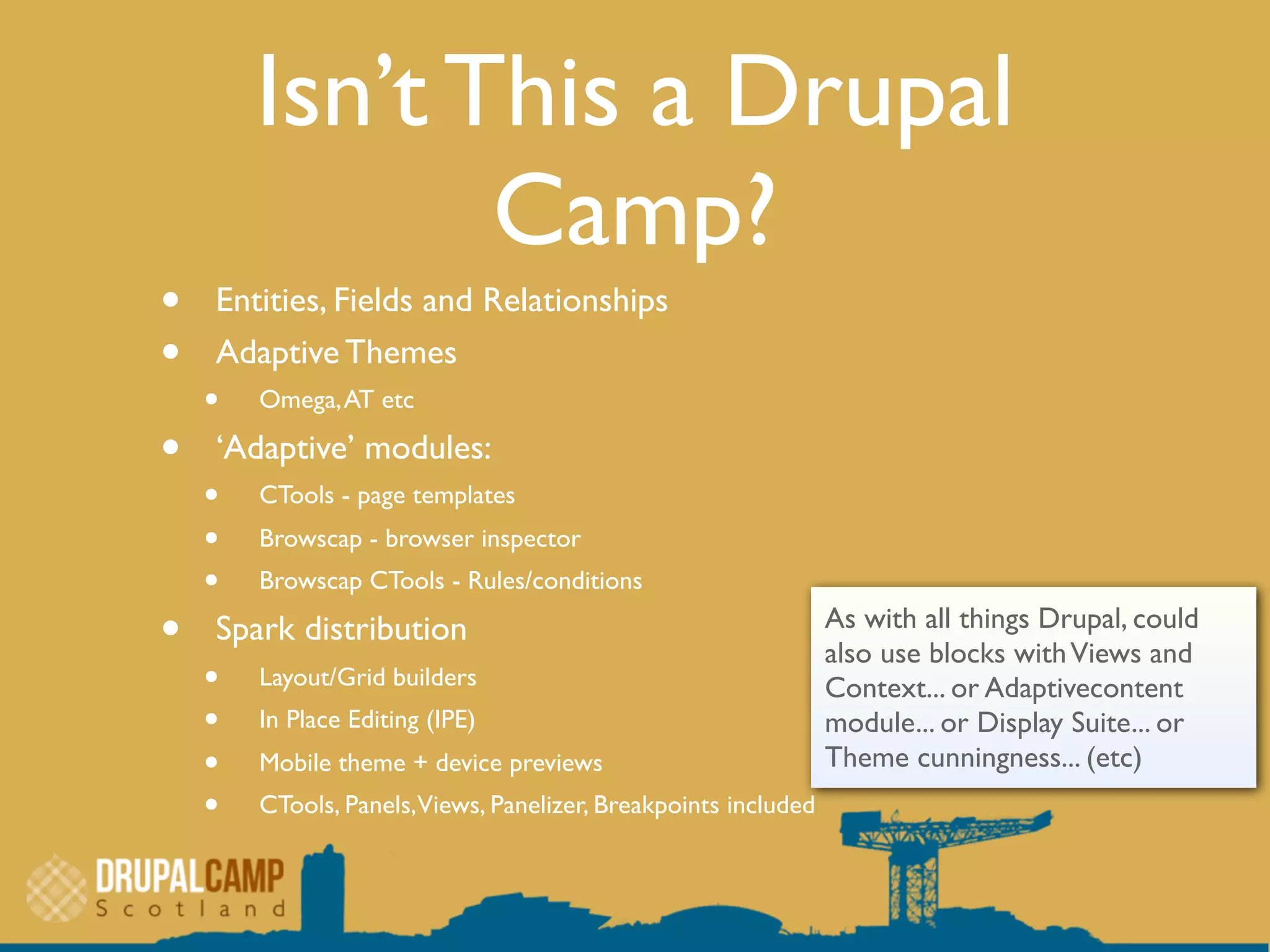Isn’t This a Drupal
Camp?
• Entities, Fields and Relationships
• Adaptive Themes
• Omega,AT etc
• ‘Adaptive’ modules:
• CTools - page templates
• Browscap - browser inspector
• Browscap CTools - Rules/conditions
• Spark distribution
• Layout/Grid builders
• In Place Editing (IPE)
• Mobile theme + device previews
• CTools, Panels,Views, Panelizer, Breakpoints included
As with all things Drupal, could
also use blocks withViews and
Context... or Adaptivecontent
module... or Display Suite... or
Theme cunningness... (etc)
 