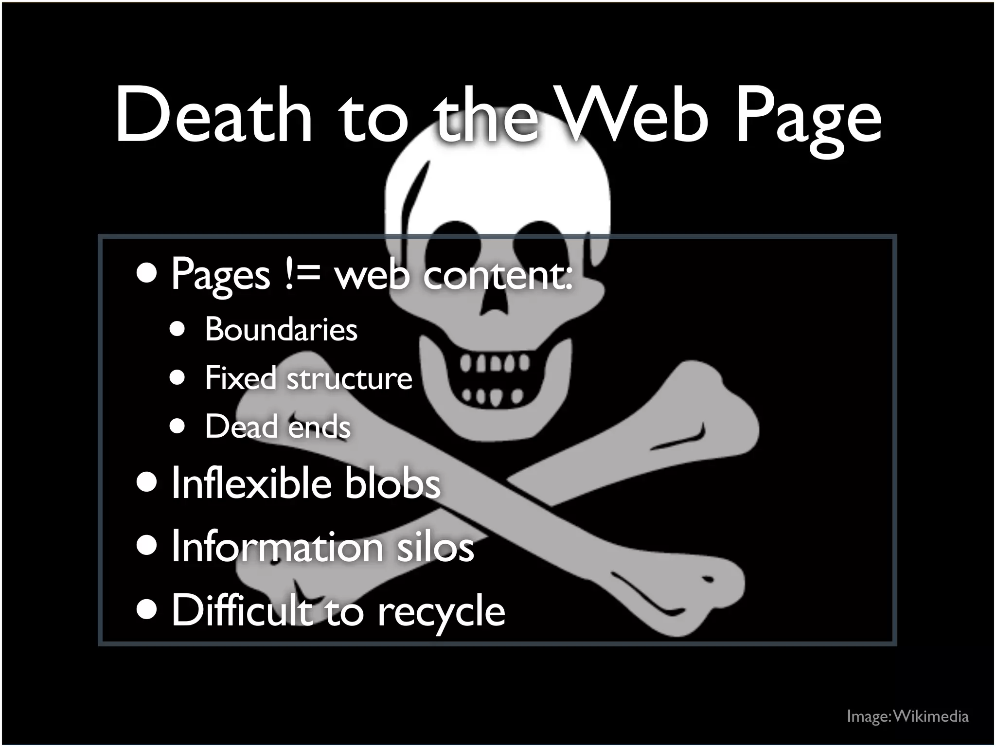 Death to the Web Page
•Pages != web content:
• Boundaries
• Fixed structure
• Dead ends
•Inflexible blobs
•Information silos
•Difficult to recycle
Image:Wikimedia
 