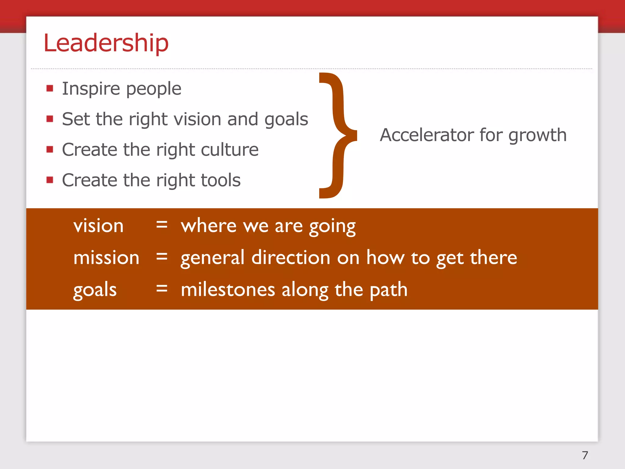 Leadership



                                  }
 Inspire people
 Set the right vision and goals
                                      Accelerator for growth
 Create the right culture
 Create the right tools

  vision = where we are going
  mission = general direction on how to get there
  goals   = milestones along the path




                                                               7
 