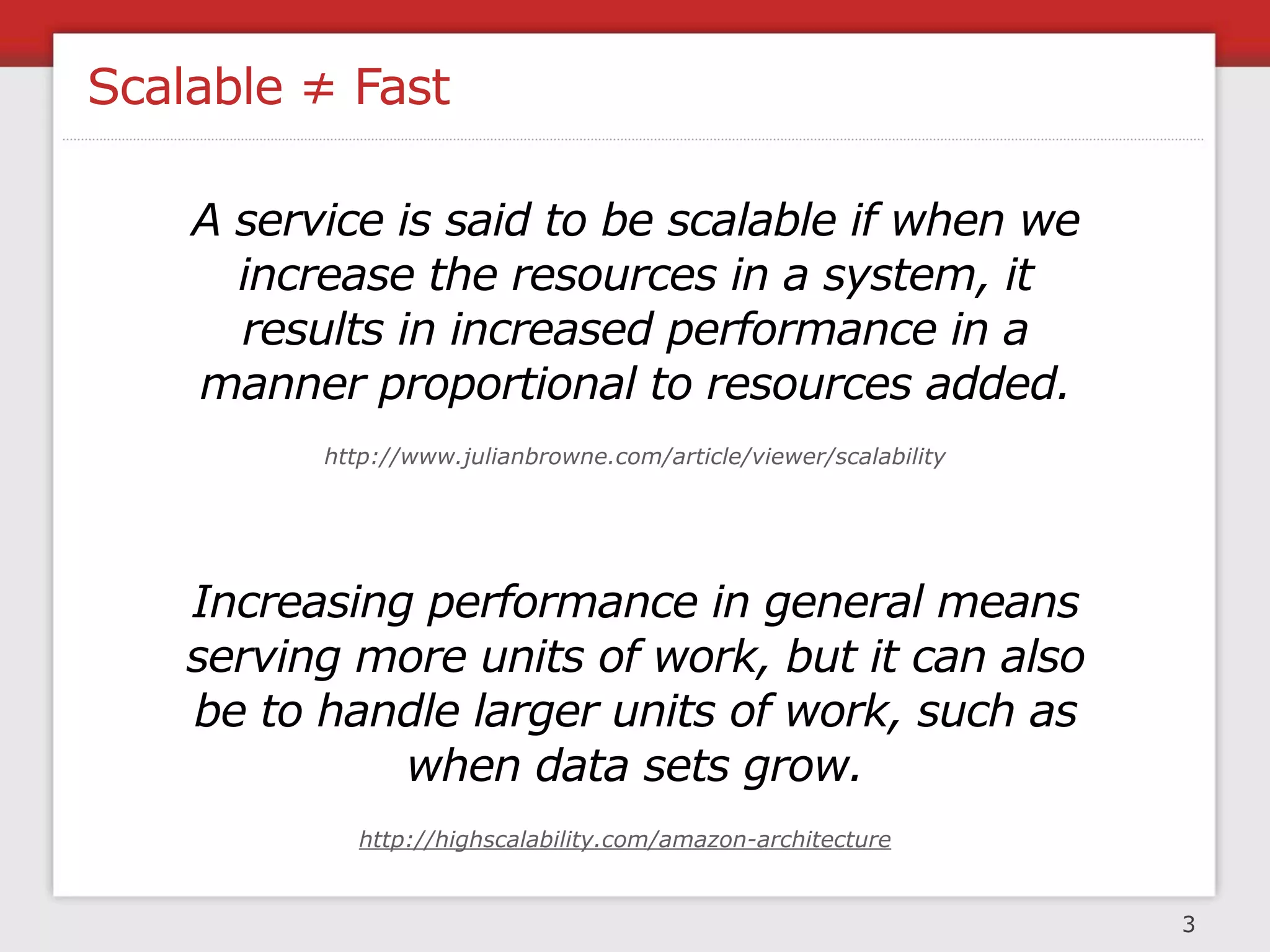 Scalable ≠ Fast

    A service is said to be scalable if when we
      increase the resources in a system, it
      results in increased performance in a
    manner proportional to resources added.
          http://www.julianbrowne.com/article/viewer/scalability




    Increasing performance in general means
    serving more units of work, but it can also
    be to handle larger units of work, such as
              when data sets grow.
             http://highscalability.com/amazon-architecture


                                                                   3
 