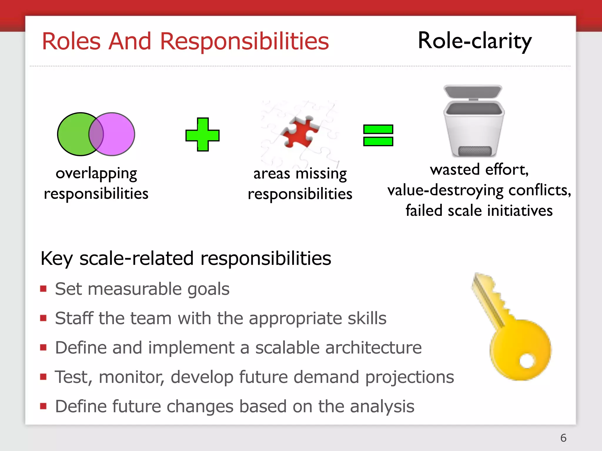 Roles And Responsibilities                        Role-clarity




  overlapping             areas missing               wasted effort,
responsibilities         responsibilities     value-destroying conﬂicts,
                                                 failed scale initiatives

Key scale-related responsibilities
 Set measurable goals
 Staff the team with the appropriate skills
 Define and implement a scalable architecture
 Test, monitor, develop future demand projections
 Define future changes based on the analysis
                                                                       6
 