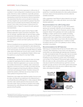 WHITE PAPER The Art of Teleworking

While the home LAN and the organization’s LAN are less of
a problem in most configurations, broadband access and the
public Internet do create a bottleneck, especially upstream.
Since broadband access networks are designed primarily for
downloading content from the Internet, they are asymmetric.
The downstream flow (from service provider to home) may
be many megabits per second while the upstream flow (from
home to service provider) may be limited to 512 kilobits per
second11 . Since video communication is bidirectional, the
bandwidth shown in Figure 11 is required for both upstream
and downstream.
Both the HDX 4000 video system and the Polycom CMA
Desktop application support asymmetric bandwidth. They
can, for example, negotiate higher bit rate and higher quality
downstream (the teleworker sees better quality video from
the organization) and lower bit rate upstream (the people in
the organization’s network see lower quality video from the
teleworker).
Premium broadband service (upstream maximum of 768 kilobits
per second or higher) is recommended for video teleworking.
Due to fluctuations in bandwidth, and the 20 percent overhead
for IP communication, this network bandwidth allows for reliable
video calls at 512 kilobits per second, which results in SD video
(in case the systems are using Baseline Profile) or HD (in case
the systems are using Polycom’s new High Profile).

Packet loss
IP networks lose packets by nature and this does not create
a problem for applications that can afford retransmitting
information. Real-time applications such as voice and video
do not allow retransmission. In addition, video compression
algorithms minimize the amount of traffic by sending only few
full frames (images) and describing the difference between
a full frame and subsequent frames. Therefore, losing an IP
packet that contains a full frame has serious impact on the
video quality for long period of time.

The algorithm is adaptive and can address different rates of
packet loss. It automatically adjusts the video quality (resolution
and frame rate) to minimize packet loss and best utilize the
available bandwidth.
LPR is supported in both Polycom video endpoints such as the
HDX 4000 system, and in video soft clients, such as the CMA
Desktop application.

Recommendations for LAN Configuration
Home networks are getting bigger as more LAN and Wi-Fi
devices are connected—devices such as computers, video
games, IPTV boxes, iPods Touch, IP phones, and now video
endpoints. Newer home gateways and routers usually have
100 Mbps or higher speeds and are capable of handling
the traffic. If your home gateway or router is old (more than
3 years) and/or if you suspect that it cannot handle video in
addition to the other traffic on your home LAN, the best option
is to replace the home gateway/router. In addition to better
throughput, look for an all–in-one gateway to reduce cabling
and power consumption.

Recommendations for ISP Selection
Selecting your broadband Internet Service Provider (ISP) is very
critical for video teleworkers. If your home is far away from a
central office, you will probably get relatively basic broadband
via xDSL and would be better off using cable. Service providers
such as ATT and Verizon have started installing alternative
broadband access networks in certain areas. Technologies
such as Fiber To The Home (FTTH) promise higher speeds than
DSL and cable can offer, and should be used if available. The
only way to truly find out what speed you get from a service
provider is to sign up and run some online speed measurement
tool12 at different times of the day and on different days of the
week, and analyze the statistics.

Packet loss is the single most important quality of service issue
for video, and Polycom has addressed it by implementing its
Lost Packet Recovery (LPR) algorithm in video endpoints, MCUs
and other video network elements that process the video
and audio media. Figure 12 shows an example of the quality
improvement by using LPR when the IP network is losing 5
percent of the IP packets.
Figure 12. LPR for Combating Packet Loss
11

B
 roadband IP access is sold by service providers as X megabits per second downstream and Y megabits per second upstream. While most consumers see this as a
guaranteed amount of bandwidth, it should really be viewed as a ‘guarantee not to exceed’ bandwidth.
12
I
 use http://www.dslreports.com/stest?flash=1

11

 