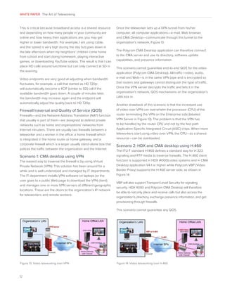 WHITE PAPER The Art of Teleworking

This is critical because broadband access is a shared resource
and depending on how many people in your community are
online and how heavy their applications are, you may get
higher or lower bandwidth. For example, I am using cable,
and the speed is very high during the day but goes down in
the late afternoon when my neighbors’ children come home
from school and start doing homework, playing interactive
games, or downloading YouTube videos. The result is that I can
place HD calls around lunchtime but can only connect at SD in
the evening.
Video endpoints are very good at adjusting when bandwidth
fluctuates, for example, a call that started as HD 720p
will automatically become a 4CIF (similar to SD) call if the
available bandwidth goes down. A couple of minutes later,
the bandwidth may increase again and the endpoint will
automatically adjust the quality back to HD 720p.

Firewall traversal and Quality of Service (QOS)
Firewalls—and the Network Address Translation (NAT) function
that usually is part of them—are designed to defend private
networks such as home and organizations’ networks from
Internet intruders. There are usually two firewalls between a
teleworker and a worker in the office: a home firewall which
is integrated in the home router or home gateway, and a
corporate firewall which is a larger usually stand-alone box that
polices the traffic between the organization and the Internet.

Scenario 1: CMA desktop using VPN
The easiest way to traverse the firewall is by using Virtual
Private Network (VPN). This solution has been around for a
while and is well understood and managed by IT departments.
The IT department installs VPN software on laptops (or the
user goes to a public Web page to download the VPN client)
and manages one or more VPN servers at different geographic
locations. These are the doors to the organization’s IP network
for teleworkers and remote workers.

Once the teleworker sets up a VPN tunnel from his/her
computer, all computer applications—e-mail, Web browser,
and CMA Desktop—communicate through this tunnel to the
organization’s network, Figure 13.
The Polycom CMA Desktop application can therefore connect
to the CMA server and use its directory, software update
capabilities, and presence information.
This scenario cannot guarantee end-to-end QOS for the video
application (Polycom CMA Desktop). All traffic—video, audio,
e-mail and Web—is in the same VPN pipe and is encrypted so
that routers and gateways cannot distinguish the type of traffic.
Once the VPN server decrypts the traffic and lets it in the
organization’s network, QOS mechanisms on the organization’s
LAN kick in.
Another drawback of this scenario is that the increased use
of video over VPN can overwhelm the processor (CPU) of the
router terminating the VPN on the Enterprise side (labeled
VPN Server in Figure 13). The problem is that the VPN has
to be handled by the router CPU and not by the fast-path
Application-Specific Integrated Circuit (ASIC) chips. When more
teleworkers start using video over VPN, the CPU—as a shared
resource—can be overloaded.

Scenario 2: HDX and CMA desktop using H.460
The ITU-T standard H.460 defines a standard way for H.323
signaling and RTP media to traverse firewalls. The H.460 client
function is supported in HDX (4000) video systems and in CMA
Desktop application V4.1 or higher while Polycom VBP (Video
Border Proxy) supports the H.460 server side, as shown in
Figure 14.
VBP will also support Transport Level Security for signaling
security. HDX 4000 and Polycom CMA Desktop will therefore
be able to not only place and receive calls but also access the
organization’s directory, exchange presence information, and get
provisioning through firewalls.
This scenario cannot guarantee any QOS.

Figure 13. Video teleworking over VPN

12

Figure 14. Video teleworking over H.460

 