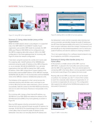 WHITE PAPER The Art of Teleworking

Figure 15. Using VBP at the organization

Scenario 3: Using video border proxy at the
organization
While the H.460 solution above is very elegant, it is supported
only in the VBP 5300 ST and 6400 ST models. If your
organization uses another VBP model, for example, the VBP
4350, your Polycom HDX 4000 can be configured to use
the VBP for outgoing calls while using an ‘HDX in the DMZ’
configuration in the home gateway/router for incoming calls.
Figure 15 shows the network configuration.
I have been using this scenario for a while and it works well.
For outgoing calls, I dial [IP address of the VBP]##[video
extension] using the public IP address of the VBP at Polycom,
or, as an example, 140.242.26.241##5230. I can call other
organizations that have VBP by dialing their VBP’s public
IP address. Other VBP configurations support dialing in the
format [video extension]@[IP address of the VBP] (for example,
5230@140.242.26.241) or in the format [video extension]@[DNS
name of the VBP] (for instance, 5230@video.polycom.com).
The limitation of this approach is that I cannot access the
corporate directory with all video users, and have to use
e-mail or IM to find out their video extensions. Once I connect
successfully, I add the contact to the HDX 4000 local directory,
and use it to dial in the future. Presence is not possible in this
scenario.

Figure 16. Adding HDX to the DMZ of my home gateway

the teleworker’s name into the corporate video directory but
service providers periodically change the public IP addresses
(my ISP does that approximately once every 2 to 3 months), and
does not give notification about the change. A workaround is to
periodically go to http://whatismyipaddress.com/ to check your
public IP address and add this address to meeting invitations.
This is not a good solution for a software-based endpoint; only
for an appliance, and QOS is not guaranteed.

Scenario 4: Using video border proxy in a
home office
In this scenario, a smaller version of the VBP—such as
VBP 200 E—is placed in the home office and communicates
with the VBP at the organization. There are several options for
connecting VBP in the home office: it can be operated in parallel
to the home router (Figure 17) or replace the home router.
Routing calls across VBPs is very basic and can be based
on prefixes. For example, you dial ‘1’ in front of the number
to reach the corporate video network of organization A, ‘2’
to connect to organization B, and so on. This configuration
also supports the dialing format 5230@video.polycom.com
discussed in Scenario 3.

For incoming calls, I assign a fixed internal IP address, e.g.
192.168.0.6, to my HDX 4000 and added this address to the
Demilitarized Zone (DMZ) of my home gateway, as shown in
Figure 16.
Now my HDX appears directly connected to the public
Internet and can be reached through my public IP address, for
example, 76.102.135.12.The disadvantage of this configuration
is that callers have to know the public IP address of the
teleworker. One idea is to manually add this IP address and

Figure 17. VBP in home office

13

 