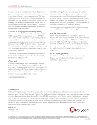 WHITE PAPER The Art of Teleworking

If you are looking for more control over the traffic between
your home office and your organization, VBP in the home office
is an excellent choice. It communicates with the VBP at the
organization, detects the network conditions, tags all traffic
and makes sure that video traffic gets higher priority than data.
However, true QOS is only possible if the Internet Service
Provider supports them, and end-to-end QOS is even more
difficult if there are several service providers between the
home office and the organization.

Scenario 5: Using application level gateway
The scenarios described above are based on the use of the
H.323 protocol. Video endpoints such as the HDX 4000
also support the SIP protocol and can connect to standardscompliant SIP servers. In this case, firewall traversal today
requires a so-called Application Level Gateway (ALG) which
behaves similarly to VBP. Most ALGs today are deployed in
VoIP networks and can be used to support video calls as well.
This scenario will become more important as more SIP video
endpoints get deployed.
The ultimate solution for the firewall traversal problem will
be the implementation of the new Interactive Connectivity
Establishment (ICE) standard13 .

Conclusion

Video teleworking is first and foremost about home office
setup and selecting the right set of technologies to meet the
teleworker’s requirements. Firewalls are still a substantial
challenge but there are several viable approaches for firewall
traversal that allow not only placing and receiving calls but
also accessing directories and presence information as well as
centralized management of teleworker systems.
Teleworking provides tangible benefits to organizations and
users, and creates new opportunities for ISPs.

About the author
Stefan Karapetkov is Emerging Technologies Director at
Polycom, Inc. where he focuses on the visual communications
market and technology. He has MBA from Santa Clara
University (USA) and an MS degree in Engineering from the
University of Chemnitz (Germany). He has spent more than 15
years in product management, new technology development,
and product definition. His blog is http://videonetworker.
blogspot.com/.

Acknowledgements
I would like to thank Tom Mills and Joan Vandermate from
Polycom and John Bartlett from NetForecast for their
contributions to this paper.

Successful teleworking is about overcoming the distance
between teleworker and organization and making the
teleworker part of a high performance team. Recent advances
of video technology have improved the quality of experience
for teleworkers, and video now enables efficient collaboration
between teleworkers and the rest of the team.
13

http://www.ietf.org/rfc/rfc5245.txt

About Polycom
Polycom is the global leader in standards-based unified communications (UC) solutions for telepresence, video, and voice
powered by the Polycom® RealPresence® Platform. The RealPresence Platform interoperates with the broadest range of business,
mobile, and social applications and devices. More than 400,000 organizations trust Polycom solutions to collaborate and meet
face-to-face from any location for more productive and effective engagement with colleagues, partners, customers, specialists,
and prospects. Polycom, together with its broad partner ecosystem, provides customers with the best TCO, scalability, and
security for video collaboration, whether on-premises, hosted, or cloud-delivered. Visit www.polycom.com or connect with
Polycom on Twitter, Facebook, and LinkedIn.
Polycom, Inc.
1.800.POLYCOM
www.polycom.com

© 2012 Polycom, Inc. All rights reserved. Polycom®, the names and marks associated with Polycom’s products are trademarks and/or service marks of Polycom, Inc. And are registered and/or
common law marks in the United States and various other countries. All other trademarks are property of their respective owners. No portion hereof may be reproduced or transmitted in any form
or by any means, for any purpose other than the recipient’s personal use, without the express written permission of Polycom.
1626_0712

 