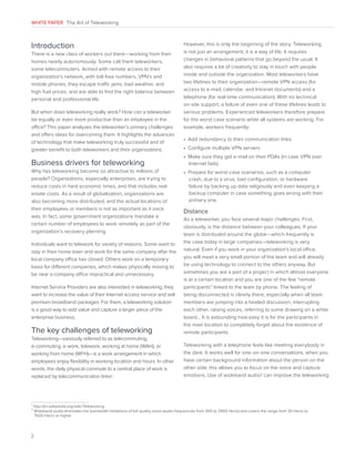 WHITE PAPER The Art of Teleworking

Introduction
There is a new class of workers out there—working from their
homes nearly autonomously. Some call them teleworkers,
some telecommuters. Armed with remote access to their
organization’s network, with toll-free numbers, VPN’s and
mobile phones, they escape traffic jams, bad weather, and
high fuel prices, and are able to find the right balance between
personal and professional life.
But when does teleworking really work? How can a teleworker
be equally or even more productive than an employee in the
office? This paper analyzes the teleworker’s primary challenges
and offers ideas for overcoming them. It highlights the advances
of technology that make teleworking truly successful and of
greater benefit to both teleworkers and their organizations.

Business drivers for teleworking
Why has teleworking become so attractive to millions of
people? Organizations, especially enterprises, are trying to
reduce costs in hard economic times, and that includes real
estate costs. As a result of globalization, organizations are
also becoming more distributed, and the actual locations of
their employees or members is not as important as it once
was. In fact, some government organizations mandate a
certain number of employees to work remotely as part of the
organization’s recovery planning.

However, this is only the beginning of the story. Teleworking
is not just an arrangement; it is a way of life. It requires
changes in behavioral patterns that go beyond the usual. It
also requires a lot of creativity to stay in touch with people
inside and outside the organization. Most teleworkers have
two lifelines to their organization—remote VPN access (for
access to e-mail, calendar, and Intranet documents) and a
telephone (for real-time communication). With no technical
on-site support, a failure of even one of these lifelines leads to
serious problems. Experienced teleworkers therefore prepare
for the worst case scenario while all systems are working. For
example, workers frequently:
•  Add redundancy to their communication links
•  Configure multiple VPN servers
•   ake sure they get e-mail on their PDAs (in case VPN over
M
Internet fails).
•   repare for worst-case scenarios, such as a computer
P
crash, due to a virus, bad configuration, or hardware
failure by backing up data religiously and even keeping a
backup computer in case something goes wrong with their
primary one.

Distance

The key challenges of teleworking

As a teleworker, you face several major challenges. First,
obviously, is the distance between your colleagues. If your
team is distributed around the globe—which frequently is
the case today in large companies—teleworking is very
natural. Even if you work in your organization’s local office,
you will meet a very small portion of the team and will already
be using technology to connect to the others anyway. But
sometimes you are a part of a project in which almost everyone
is at a certain location and you are one of the few “remote
participants” linked to the team by phone. The feeling of
being disconnected is clearly there, especially when all team
members are jumping into a heated discussion, interrupting
each other, raising voices, referring to some drawing on a white
board… It is astounding how easy it is for the participants in
the main location to completely forget about the existence of
remote participants.

Teleworking—variously referred to as telecommuting,
e-commuting, e-work, telework, working at home (WAH), or
working from home (WFH)—is a work arrangement in which
employees enjoy flexibility in working location and hours. In other
words, the daily physical commute to a central place of work is
replaced by telecommunication links1 .

Teleworking with a telephone feels like meeting everybody in
the dark. It works well for one-on-one conversations, when you
have certain background information about the person on the
other side; this allows you to focus on the voice and capture
emotions. Use of wideband audio2 can improve the teleworking

Individuals want to telework for variety of reasons. Some want to
stay in their home town and work for the same company after the
local company office has closed. Others work on a temporary
basis for different companies, which makes physically moving to
be near a company office impractical and unnecessary.
Internet Service Providers are also interested in teleworking; they
want to increase the value of their Internet access service and sell
premium broadband packages. For them, a teleworking solution
is a good way to add value and capture a larger piece of the
enterprise business.

1
2

http://en.wikipedia.org/wiki/Teleworking

W
 ideband audio eliminates the bandwidth limitations of toll quality voice (audio frequencies from 300 to 3400 Hertz) and covers the range from 30 Hertz to
7000 Hertz or higher.

2

 