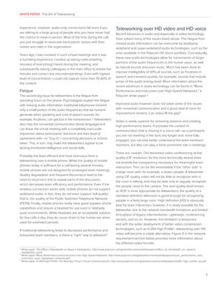 WHITE PAPER The Art of Teleworking

experience; however, audio-only connections fall short if you
are talking to a large group of people who you have never had
the chance to meet in person. Most of the time during the call,
you just struggle to associate participants’ voices with their
names and roles in the organization.
Years ago, I was involved in such virtual meetings and it was
a humbling experience. I ended up taking notes (meeting
minutes) of everything I heard during the meeting, and
subsequently asking colleagues in the main office to review the
minutes and correct any misunderstandings. Even with highest
level of concentration, I could not capture more than 70-80% of
the content.

Fatigue
The second big issue for teleworkers is the fatigue from
spending hours on the phone. Psychologists explain the fatigue
with missing audio information: traditional telephones transmit
only a small portion of the audio frequencies that we humans
generate when speaking and a lot of speech sounds, for
example, fricatives, can get lost in the transmission.3 Teleworkers
also miss the nonverbal communication (body language) and
can leave the virtual meeting with a completely inaccurate
impression about participants’ reactions and their level of
agreement with—or “buy-in”—concerning decisions or actions
taken. This, in turn, may make the teleworkers appear to be
lacking emotional intelligence and social skills.
Probably the least efficient and most strenuous form is
teleworking over a mobile phone. While the quality of mobile
phones today is sufficient for a call lasting several minutes,
mobile phones are not designed for prolonged team meetings.
Quality degradation and frequent disconnects lead to the
need to reconnect and to repeat parts of the discussion,
which decreases team efficiency and performance. Even if the
wireless connection works well, mobile phones do not support
wideband audio; in fact, they do not even support ‘toll quality’,
that is, the quality of the Public Switched Telephone Network
(PSTN). Finally, mobile phones rarely have good speaker phone
capabilities and require a headset for use even in relatively
quiet environments. While headsets are an acceptable solution
for few calls a day, they do cause strain to the human ear when
used for extended periods.
If traditional teleworking leads to deceased performance and
exhausted team members, is there a “right” way to telework?

Teleworking over HD video and HD voice
Recent advances in audio and especially in video technology
have solved many of the issues listed above. The fatigue from
missed audio information can be overcome by deploying
wideband and super-wideband audio technologies, such as the
ones available in the Polycom HD Voice portfolio. Conceptually,
these new audio technologies allow for transmission of larger
portions of the audio frequencies in the human voice, as well
as natural sounds and even music. Much has been done to
improve intelligibility of difficult sounds, such as fricatives in
speech and transient sounds, for example, sounds that include
jumps of the audio energy level. More information about the
recent advances in audio technology can be found in “Music
Performance and Instruction over High-Speed Networks,” a
Polycom white paper.4
Improved audio however does not solve some of the issues
with nonverbal communication and a good deal of room for
improvement remains. Can video fill the gap?
Video is vastly superior for removing distance and creating
high-performance teams. It provides the context of
communication that is missing in a voice call—as a participant,
you are not meeting in the dark any longer and, more fully
engaged, you not only better understand the team members’
reactions, but also can play a more prominent role in meetings.
There are caveats. Old fashioned video conferencing at low
quality (CIF resolution, for the more technically aware) does
not provide the transparency necessary for meaningful team
interaction. This can be felt immediately if the “other side” is
a large room with, for example, a dozen people. A teleworker
using CIF-quality video will not be able to recognize who in
the room is talking, and may be able only to vaguely recognize
the people close to the camera. The next quality level known
as 4CIF is more appropriate for teleworkers; the quality of a
standard definition television is good enough for recognizing
people in a fairly large room. High definition (HD) is obviously
best for team interaction; however, it is rarely possible for the
teleworker due to the network bandwidth limitations and limited
throughput of legacy intermediaries—gateways, conferencing
servers, and so on. However, this limitation is temporary
and with the wider deployment of better video compression
technologies, such as H.264 High Profile5, teleworking over HD
video will become a viable alternative. Figure 11 in the network
requirement section below provides more information about
the different video formats.

3

W
 hite paper ‘The Effect of Bandwidth on Speech Intelligibility’, http://www.polycom.com/global/documents/whitepapers/effect_of_bandwidth_on_speech_
intelligibility_2.pdf
W
 hite paper ‘Music Performance and Instruction over High-Speed Networks’ http://www.polycom.com/global/documents/whitepapers/music_performance_and_
instruction_over_highspeed_networks.pdf
5
W
 hite paper ‘H.264 High Profile: The Next Big Thing in Visual Communications’ http://www.polycom.com/global/documents/whitepapers/h264_high_profile_wp.pdf
4

3

 