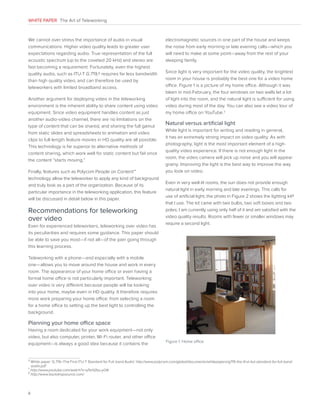 WHITE PAPER The Art of Teleworking

We cannot over stress the importance of audio in visual
communications. Higher video quality leads to greater user
expectations regarding audio. True representation of the full
acoustic spectrum (up to the coveted 20 kHz) and stereo are
fast becoming a requirement. Fortunately, even the highest
quality audio, such as ITU-T G.719,6 requires far less bandwidth
than high quality video, and can therefore be used by
teleworkers with limited broadband access.
Another argument for deploying video in the teleworking
environment is the inherent ability to share content using video
equipment. Since video equipment handles content as just
another audio-video channel, there are no limitations on the
type of content that can be shared, and sharing the full gamut
from static slides and spreadsheets to animation and video
clips to full-length feature movies in HD quality are all possible.
This technology is far superior to alternative methods of
content sharing, which work well for static content but fail once
the content “starts moving.”
Finally, features such as Polycom People on Content™
technology allow the teleworker to apply any kind of background
and truly look as a part of the organization. Because of its
particular importance in the teleworking application, this feature
will be discussed in detail below in this paper.

Recommendations for teleworking
over video
Even for experienced teleworkers, teleworking over video has
its peculiarities and requires some guidance. This paper should
be able to save you most—if not all—of the pain going through
this learning process.

electromagnetic sources in one part of the house and keeps
the noise from early morning or late evening calls—which you
will need to make at some point—away from the rest of your
sleeping family.
Since light is very important for the video quality, the brightest
room in your house is probably the best one for a video home
office. Figure 1 is a picture of my home office. Although it was
taken in mid-February, the four windows on two walls let a lot
of light into the room, and the natural light is sufficient for using
video during most of the day. You can also see a video tour of
my home office on YouTube.7

Natural versus artificial light
While light is important for writing and reading in general,
it has an extremely strong impact on video quality. As with
photography, light is the most important element of a highquality video experience. If there is not enough light in the
room, the video camera will pick up noise and you will appear
grainy. Improving the light is the best way to improve the way
you look on video.
Even in very well-lit rooms, the sun does not provide enough
natural light in early morning and late evenings. This calls for
use of artificial light; the photo in Figure 2 shows the lighting kit8
that I use. The kit came with two bulbs, two soft boxes and two
poles; I am currently using only half of it and am satisfied with the
video quality results. Rooms with fewer or smaller windows may
require a second light.

Teleworking with a phone—and especially with a mobile
one—allows you to move around the house and work in every
room. The appearance of your home office or even having a
formal home office is not particularly important. Teleworking
over video is very different because people will be looking
into your home, maybe even in HD quality. It therefore requires
more work preparing your home office: from selecting a room
for a home office to setting up the best light to controlling the
background.

Planning your home office space
Having a room dedicated for your work equipment—not only
video, but also computer, printer, Wi-Fi router, and other office
equipment—is always a good idea because it contains the

6

Figure 1. Home office

W
 hite paper ‘G.719–The First ITU-T Standard for Full-band Audio’ http://www.polycom.com/global/documents/whitepapers/g719-the-first-itut-standard-for-full-bandaudio.pdf
http://www.youtube.com/watch?v=qTeH2bu-yOA

8
http://www.backdropsource.com/

7

4

 