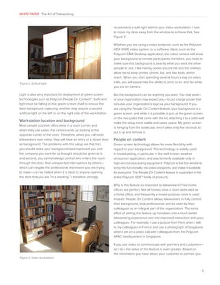 WHITE PAPER The Art of Teleworking

recommend a wall right behind your video workstation. I had
to move my desk away from the window to achieve that. See
Figure 3.

Figure 2. Artifical light

Light is also very important for deployment of green screen
technologies such as Polycom People On Content™. Sufficient
light must be falling on the green screen itself to ensure the
best background capturing, and this may require a second
artificial light on the left or on the right side of the workstation.

Workstation location and background
Most people put their office desk in a room corner, and
when they use video, the camera ends up looking at the
opposite corner of the room. Therefore, when you call most
teleworkers over video, they will have an entry or a closet door
as background. The problems with this setup are that first,
you should make your background best represent you and
the company you work for so thought should be given to it,
and second, you cannot always control who enters the room
through the door. And unexpected interruptions by others—
which can negate the professional impression you are trying
to make—can be halted when it is clear to anyone opening
the door that you are “in a meeting.” I therefore strongly

Whether you are using a video endpoint, such as the Polycom
HDX 4000 video system, or a software client, such as the
Polycom CMA Desktop application, the video camera will show
your background to remote participants; therefore, you have to
make sure this background is exactly what you want the other
people to see. I like having books around me and the shelves
allow me to keep printer, phone, fax, and like tools, within
reach. When you start spending several hours a day on video
calls, you will appreciate the ability to print, scan, and fax while
you are on camera.
But the background can be anything you want. You may want—
or your organization may expect you—to put a large poster that
includes your organization’s logo as your background. If you
are using the People On Content feature, your background is a
green screen, and while it is possible to put up the green screen
on the two poles that come with the kit, attaching it to a solid wall
make the setup more stable and saves space. My green screen
is hanging from the bookcase, and it takes only few seconds to
put it up and remove it.

People on content
Green screen technology allows for more flexibility with
regard to your background. The technology is widely used
in broadcasting, in particular in the well-known weather
announcer application, and was formerly available only in
high-end broadcasting equipment. Polycom is the first vendor to
bring this functionality into video endpoints, and make it available
for everyone. The People On Content feature is supported in the
entire Polycom HDX™ family of products.
Why is this feature so important to teleworkers? Few home
offices are perfect. Not all homes have a room dedicated as
a home office, and frequently a mixed-purpose room is used
instead. People On Content allows teleworkers to fully control
their background, look professional, and be seen by their
colleagues as an integral part of the organization. The extra
effort of setting the feature up translates into a much better
teleworking experience and into improved interaction with your
colleagues. For example, I use a picture from Paris when I talk
to my colleagues in France and use a photograph of Singapore
when I am on a video call with colleagues from the Polycom
APAC headquarters in Singapore.
If you use video to communicate with partners and customers—
as I do—the value of this feature is even greater. Based on
the information you have about your customer or partner, you

Figure 3. Video workstation

5

 