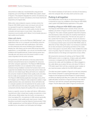 WHITE PAPER The Art of Teleworking

and cameras on walls, too, I recommend the using personal
endpoints such as the Polycom HDX 4000 video system, shown
in Figure 5. This endpoint integrates the camera, microphones and
speakers into its 21” monitor and delivers a form factor that fits the
ergonomics of a regular desk.
While other video endpoints require a remote control, the
Polycom HDX 4000 system does not require one and can
be operated through the integrated keypad. The HDX
4000 system can be used as a high-quality monitor for your
computer and save space on your desk. It also delivers
impressive sound quality which allows it to do double duty as a
high-quality sound system.

Video soft clients
Video soft clients—such as the Polycom CMA Desktop™—are
applications that run on a computer and therefore share the
computer’s resources with other applications. Soft clients
are less expensive and reuse hardware that a teleworker
already has. Soft clients use the same VPN tunnel that other
applications—e-mail, IM, Web—use, and do not therefore have
problems with firewall traversal. Content sharing works very
naturally with soft clients since the shared content in most
cases originates from the same computer.
One general issue with soft clients is their less deterministic
behavior and performance due to competition for resources
with other computer applications. The Polycom CMA Desktop
application therefore runs an evaluation of the computer
hardware during installation and lists the functions that can be
supported and disables those functions that cannot. Video soft
clients are not created equal. Many soft clients are created for
the consumer market and deliver lower quality audio and video
that are really not acceptable for business communication.
The Polycom CMA Desktop application leverages many of the
technologies used in Polycom video endpoints to deliver a highquality business-class user experience. Since soft clients rely
on computer speakers and microphones for the audio as well
as on USB cameras for the video, the quality of these external
components directly impacts the quality of the user experience.

The inherent drawback of soft clients is the lack of redundancy:
when the computer fails, the video client cannot be used.

Putting it all together
Since teleworkers cannot rely on on-site technical support, it
is important to cover the installation of the Polycom HDX 4000
video system and CMA Desktop application in this paper.

Installing a Polycom HDX 4000 video system
The Polycom HDX 4000 system consists of two units: the
tabletop unit shown in Figure 5 and the codec box depicted
in Figure 6. The codec includes powerful chips that compress
and decompress video and audio; the resulting heat leads to
the need for built-in cooling fans. The fans are very quiet—in
fact, quieter than the fans in my laptop—and do not disturb a
teleworker’s creativity. For the fans to work efficiently, however,
it is necessary to leave space around the HDX 4000 codec to
allow free air flow. Hiding the codec in an enclosure could limit
the air flow and lead to overheating and failure of the codec.
Since I have space in my home office, I have installed the codec
next to my desk, Figure 6; however, the codec location can be
selected based on the design and ergonomics of your office.
All components necessary for setting up the Polycom HDX
4000 system come in a single box. A black cable with yellow
connectors is shipped with the HDX 4000 system and
connects the codec with the tabletop unit. When plugged-in,
the cable allows you to place the two units about 5.5 feet or
1.70 meters apart. Each unit has a separate power supply, so
you need two power outlets for the HDX 4000 system.
The other two power supplies in Figure 6 run the two computers.
One of these computers is used to generate static or moving
images for the background of the People On Content feature,
as well as for playing audio files into a video call. The thick black
cable with black connectors in Figure 6 connects the codec’s
“Camera 2” port with the computer generating background
images. The thin black audio cable in Figure 6 connects the

Audio is a specific concern for video soft clients. USB camera
manufacturers often include basic-quality microphones in their
USB cameras. While better than the built-in microphones in
most new laptop PCs, microphones in USB cameras generally
do not provide a high quality audio input source. I would
therefore recommend using the Polycom Communicator C100,
a USB ‘speakerphone’ and that delivers HD Voice quality with
excellent echo cancellation and full-duplex technology.
Figure 6. HDX 4000 codec

7

 