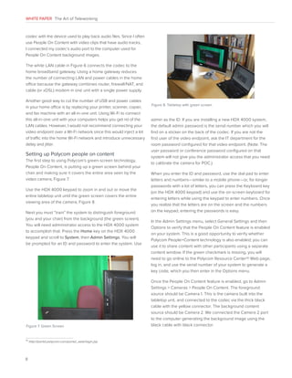 WHITE PAPER The Art of Teleworking

codec with the device used to play back audio files. Since I often
use People On Content with video clips that have audio tracks,
I connected my codec’s audio port to the computer used for
People On Content background images.
The white LAN cable in Figure 6 connects the codec to the
home broadband gateway. Using a home gateway reduces
the number of connecting LAN and power cables in the home
office because the gateway combines router, firewall/NAT, and
cable (or xDSL) modem in one unit with a single power supply.
Another good way to cut the number of USB and power cables
in your home office is by replacing your printer, scanner, copier,
and fax machine with an all-in-one unit. Using Wi-Fi to connect
this all-in-one unit with your computers helps you get rid of the
LAN cables. However, I would not recommend connecting your
video endpoint over a Wi-Fi network since this would inject a lot
of traffic into the home Wi-Fi network and introduce unnecessary
delay and jitter.

Setting up Polycom people on content
The first step to using Polycom’s green-screen technology,
People On Content, is putting up a green screen behind your
chair and making sure it covers the entire area seen by the
video camera, Figure 7.
Use the HDX 4000 keypad to zoom in and out or move the
entire tabletop unit until the green screen covers the entire
viewing area of the camera, Figure 8.
Next you must “train” the system to distinguish foreground
(you and your chair) from the background (the green screen).
You will need administrator access to the HDX 4000 system
to accomplish that. Press the Home key on the HDX 4000
keypad and scroll to System, then Admin Settings. You will
be prompted for an ID and password to enter the system. Use

Figure 7. Green Screen

10

8

http://portal.polycom.com/portal_web/login.jsp


Figure 8. Tabletop with green screen

admin as the ID. If you are installing a new HDX 4000 system,
the default admin password is the serial number which you will
find on a sticker on the back of the codec. If you are not the
first user of the video endpoint, ask the IT department for the
room password configured for that video endpoint. (Note: The
user password or conference password configured on that
system will not give you the administrator access that you need
to calibrate the camera for POC.)
When you enter the ID and password, use the dial pad to enter
letters and numbers—similar to a mobile phone—or, for longer
passwords with a lot of letters, you can press the Keyboard key
(on the HDX 4000 keypad) and use the on-screen keyboard for
entering letters while using the keypad to enter numbers. Once
you realize that the letters are on the screen and the numbers
on the keypad, entering the passwords is easy.
In the Admin Settings menu, select General Settings and then
Options to verify that the People On Content feature is enabled
on your system. This is a good opportunity to verify whether
Polycom People+Content technology is also enabled; you can
use it to share content with other participants using a separate
content window. If the green checkmark is missing, you will
need to go online to the Polycom Resource Center10 Web page,
log in, and use the serial number of your system to generate a
key code, which you then enter in the Options menu.
Once the People On Content feature is enabled, go to Admin
Settings  Cameras  People On Content. The foreground
source should be Camera 1. This is the camera built into the
tabletop unit, and connected to the codec via the thick black
cable with the yellow connector. The background content
source should be Camera 2. We connected the Camera 2 port
to the computer generating the background image using the
black cable with black connector.

 