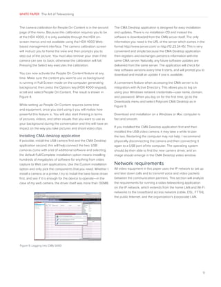 WHITE PAPER The Art of Teleworking

The camera calibration for People On Content is in the second
page of the menu. Because this calibration requires you to be
at the HDX 4000, it is only available through the HDX onscreen menus and not available using the HDX 4000 Webbased management interface. The camera calibration screen
will instruct you to frame the view and then prompts you to
step out of the picture. You must also remove your chair if the
camera can see its back; otherwise the calibration will fail.
Pressing the Select key executes the calibration.
You can now activate the People On Content feature at any
time. Make sure the content you want to use as background
is running in Full Screen mode on the computer generating
background; then press the Options key (HDX 4000 keypad),
scroll and select People On Content. The result is shown in
Figure 4.
While setting up People On Content requires some time
and equipment, once you start using it you will realize how
powerful this feature is. You will also start thinking in terms
of pictures, videos, and other visuals that you want to use as
your background during the conversation and this will have an
impact on the way you take pictures and shoot video clips.

Installing CMA desktop application
If possible, install the USB camera first and the CMA Desktop
application second; this will help connect the two. USB
cameras come with a lot of additional software and selecting
the default Full/Complete installation option means installing
hundreds of megabytes of software for anything from video
capture to Web cam applications. Use the Custom installation
option and only pick the components that you need. Whether I
install a camera or a printer, I try to install the bare-bone driver
first, and see if it is enough for the device to operate—in the
case of my web camera, the driver itself was more than 130MB.

The CMA Desktop application is designed for easy installation
and updates. There is no installation CD and instead the
software is downloaded from the CMA server itself. The only
information you need is the URL of the server which comes in the
format http://www.server.com/ or http://12.23.34.45/. This is very
convenient and simple because the CMA Desktop application
then registers and exchanges presence information with the
same CMA server. Naturally, any future software updates are
delivered from the same server. The application will check for
new software versions every time it starts, and will prompt you to
download and install an update if one is available.
A convenient feature when accessing the CMA server is its
integration with Active Directory. This allows you to log on
using your Windows network credentials—user name, domain,
and password. When you log on for the first time, go to the
Downloads menu and select Polycom CMA Desktop as in
Figure 9.
Download and installation on a Windows or Mac computer is
fast and smooth.
If you installed the CMA Desktop application first and then
installed the USB video camera, it may take a while to pair
the two. Restarting the computer may not help. I recommend
physically disconnecting the camera and then connecting it
again to a USB port of the computer. The operating system
should be then able to find the new camera driver, and an
image should emerge in the CMA Desktop video window.

Network requirements
All video equipment in this paper uses the IP network to set up
and tear down calls and to transmit voice and video packets
between the communication partners. This section will analyze
the requirements for running a video teleworking application
on the IP network, which extends from the home LAN and Wi-Fi
networks to the broadband access network (cable, DSL, FTTH),
the public Internet, and the organization’s (corporate) LAN.

Figure 9. Logging into CMA 5000

9

 