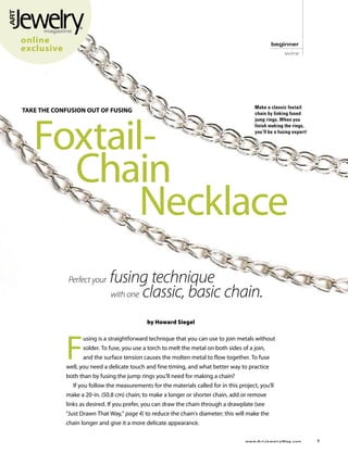 online                                                                                                beginner
exclusive                                                                                                      wire




                                                                                           Make a classic foxtail
TAKE THE CONFUSION OUT OF FUSING




    Foxtail-
                                                                                           chain by linking fused
                                                                                           jump rings. When you
                                                                                           finish making the rings,
                                                                                           you’ll be a fusing expert!




    		 Chain
    					 Necklace
                fusing technique
             Perfect your
             		 with one classic, basic chain.
                                            by Howard Siegel




            F
                  using is a straightforward technique that you can use to join metals without
                  solder. To fuse, you use a torch to melt the metal on both sides of a join,
                  and the surface tension causes the molten metal to flow together. To fuse
            well, you need a delicate touch and fine timing, and what better way to practice
            both than by fusing the jump rings you’ll need for making a chain?
              If you follow the measurements for the materials called for in this project, you’ll
            make a 20-in. (50.8 cm) chain; to make a longer or shorter chain, add or remove
            links as desired. If you prefer, you can draw the chain through a drawplate (see
            “Just Drawn That Way,” page 4) to reduce the chain’s diameter; this will make the
            chain longer and give it a more delicate appearance.

	                                                                                    www.A r t J e w e l r y M a g . c o m 	   
 