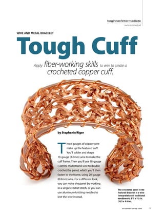 beginner/intermediate
                                                                                    wire/metal




    Tough Cuff
    wire and metal bracelet




              Apply   fiber-working skills to wire to create a
                        crocheted copper cuff.




                              by Stephanie Riger




                              T
                                     hree gauges of copper wire
                                     make up the featured cuff.
                                     You’ll solder and shape
                              10-gauge (2.6mm) wire to make the
                              cuff frame. Then you’ll use 18-gauge
                              (1.0mm) multistrand wire to double
                              crochet the panel, which you’ll then
                              fasten to the frame, using 20-gauge
                              (0.8mm) wire. For a different look,
                              you can make the panel by working
                              in a single crochet stitch, or you can
                                                                             The crocheted panel in the
                              use aluminum knitting needles to               featured bracelet is a wire
                                                                             interpretation of traditional
                              knit the wire instead.
                                                                             needlework. 6 1 /2 x 13 /4 in.
                                                                             (16.5 x 4.4cm).

	                                                                                ar tjewelr ymag.com	         
 