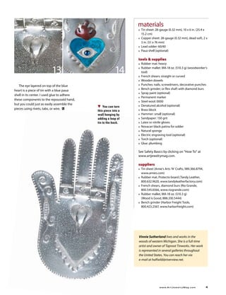 materials
                                                                  ■   Tin sheet: 28-gauge (0.32 mm), 10 x 6 in. (25.4 x 
                                                                      15.2 cm)
                                                                  ■   Copper sheet: 28-gauge (0.32 mm), dead-soft, 2 x 
                                                                      3 in. (51 x 76 mm)
                                                                  ■   Lead solder: 60/40
                                                                  ■   Paua shell (optional)

                                                                  tools  supplies
                                                                  ■   Rubber mat: heavy

                          13                               14     ■



                                                                  ■
                                                                      Rubber mallet: MA-18 oz. (510.3 g) (woodworker’s 
                                                                      tool)
                                                                      French shears: straight or curved
                                                                  ■   Wooden dowels
   The eye layered on top of the blue                             ■   Punches: nails, screwdrivers, decorative punches
                                                                      Bench grinder; or flex shaft with diamond burs
heart is a piece of tin with a blue paua                          ■

                                                                  ■   Spray paint (optional)
shell in its center. I used glue to adhere 
                                                                  ■   Permanent marker
these components to the repousséd hand, 
                                                                  ■   Steel wool: 0000
but you could just as easily assemble the                             Denatured alcohol (optional)
                                                  You can turn    ■
pieces using rivets, tabs, or wire.                                   Brass block
                                              this piece into a   ■

                                              wall hanging by     ■   Hammer: small (optional)
                                              adding a loop of    ■   Sandpaper: 150 grit
                                              tin to the back.    ■   Latex or nitrile gloves
                                                                  ■   Novacan black patina for solder
                                                                  ■   Natural sponge
                                                                  ■   Electric engraving tool (optional)
                                                                  ■   Torch (optional)
                                                                  ■   Glue: plumbing 

                                                                  See Safety Basics by clicking on “How To” at 
                                                                  www.artjewelrymag.com.

                                                                  suppliers
                                                                  ■   Tin sheet (Arnie’s Arts ‘N’ Crafts, 989.366.8794, 
                                                                      www.arnies.com)
                                                                  ■   Rubber mat, Protecto board (Tandy Leather, 
                                                                      800.632.9620, www.tandyleatherfactory.com)
                                                                  ■   French shears, diamond burs (Rio Grande, 
                                                                      800.545.6566, www.riogrande.com)
                                                                  ■   Rubber mallet, MA-18 oz. (510.3 g)  
                                                                      (Wood is Good, 888.330.5444)
                                                                  ■   Bench grinder (Harbor Freight Tools, 
                                                                      800.423.2567, www.harborfreight.com)




                                                                  Vinnie Sutherland lives and works in the
                                                                  woods of western Michigan. She is a full-time
                                                                  artist and owner of Taproot Tinworks. Her work
                                                                  is represented in several galleries throughout
                                                                  the United States. You can reach her via
                                                                  e-mail at halfwild@riverview.net.




	                                                                                   www.A r t J e w e l r y M a g . c o m 	   
 