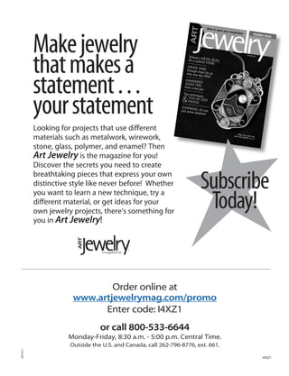 Make jewelry
          that makes a
          statement . . .
          your statement
          Looking for projects that use different
          materials such as metalwork, wirework,
          stone, glass, polymer, and enamel? Then
          Art Jewelry is the magazine for you!
          Discover the secrets you need to create
          breathtaking pieces that express your own
          distinctive style like never before! Whether
          you want to learn a new technique, try a
                                                                      Subscribe
          different material, or get ideas for your
          own jewelry projects, there’s something for
                                                                       Today!
          you in Art Jewelry!




                              Order online at
                      www.artjewelrymag.com/promo
                            Enter code: I4XZ1
                                or call 800-533-6644
                    Monday-Friday, 8:30 a.m. - 5:00 p.m. Central Time.
                     Outside the U.S. and Canada, call 262-796-8776, ext. 661.
05X1017




                                                                                 I4XZ1
 