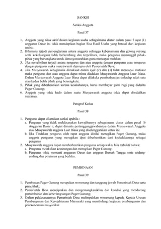 SANKSI
Sanksi Anggota
Pasal 37
1. Anggota yang tidak aktif dalam kegiatan usaha sebagaimana diatur dalam pasal 7 ayat (1)
anggaran Dasar ini tidak mendaptkan bagian Sisa Hasil Usaha yang berasal dari kegiatan
usaha;
2. Bilamana terjadi persengketaan antara anggota sehingga kebersamaan dan gotong royong
serta kekeluargaan tidak berkembang dan terpelihara, maka pengurus memanggil pihak-
pihak yang bersengketa untuk dimusyawarahkan guna mencapai mufakat;
3. Jika perselisihan terjadi antara pengurus dan atau anggota dengan pengurus atau pengurus
dengan pengurus maka musyawarah dipimpin oleh Pemerintah Desa;
4. Jika Musyawarah sebagimana dimaksud dalam ayat (2) dan (3) tidak mencapai mufakat
maka pengurus dan atau anggota dapat minta diadakan Musyawarah Anggota Luar Biasa.
Dalam Musyawarah Anggota Luar Biasa dapat dilakuka pemberhentian terhadap salah satu
atau kedua belah pihak yang bersengketa;
5. Pihak yang diberhentikan karena kesalahannya, harus membayar ganti rugi yang diderita
Pager Gunung;
6. Anggota yang tidak hadir dalam suatu Musyawarah anggota tidak dapat diwakilkan
suaranya.
Paragraf Kedua
Pasal 38
1. Pengurus dapat dikenakan sanksi apabila :
a. Pengurus yang tidak melaksanakan kewajibannya sebagaimana diatur dalam pasal 16
Anggaran Dasar ii, dapat diminta pertanggungjawabannya dalam Musyawarah Anggota
atau Musyawarah anggota Luar Biasa yang diselenggarakan untuk itu;
b. Jika Tindakan pengurus oleh rapat anggota dinilai merugikan Pager Gunung, maka
anggota pengurus yang merugikan dpat diberhentikan dari kedudukannya sebagai
pengurus
2. Musyawarah anggota dapat memberhentikan pengurus setiap waktu bila terbukti bahwa:
a. Pengurus melakukan kecurangan dan merugikan Pager Gunung;
b. Pengurus tidak mentaati anggaran Dasar dan anggran Rumah Tangga serta undang-
undang dan peraturan yang berlaku.
PEMBINAAN
Pasal 39
1. Pembinaan Pager Gunung merupakan wewenang dan tanggung jawab Pemerintah Desa serta
para pihak;
2. Pemerintah Desa menciptakan dan mengemangkaniklim dan kondisi yang mendorong
pertumbuhan dan keberlangsungan Pager Gunung;
3. Dalam pelaksanaannya Pemerintah Desa melimpahkan wewenang kepada Kepala Urusan
Pembangunan dan Kesejahteraan Masyarakt yang membidangi kegiatan pembangunan dan
perekonomian masyarakat.
 