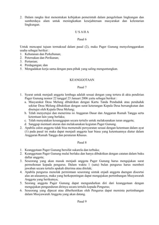 2. Dalam rangka ikut menentukan kebijakan pemerintah dalam pengelolaan lingkungan dan
sumberdaya alam untuk meningkatkan kesejahteraan masyarakat dan kelestarian
lingkungan.
U S A H A
Pasal 6
Untuk mencapai tujuan termaksud dalam pasal (2), maka Pager Gunung menyelenggarakan
usaha sebagai berikut :
1. Kehutanan dan Perkebunan;
2. Peternakan dan Perikanan;
3. Pertanian;
4. Perdagangan; dan
5. Mengadakan kerja sama dengan para pihak yang saling menguntungkan.
KEANGGOTAAN
Pasal 7
1. Syarat untuk menjadi anggota lembaga adalah sesuai dengan yang tertera di akta pendirian
Pager Gunung nomor 22 tanggal 23 Januari 2006 yaitu sebagai berikut :
a. Masyarakat Desa Melung dibuktikan dengan Kartu Tanda Penduduk atau penduduk
sekitar Desa Melung dibuktikan dengan surat keterangan Kepala Desa bersangkutan dan
disetujui oleh Kepala Desa Melung;
b. Telah menyetujui dan menerima isi Anggaran Dasar dan Anggaran Rumah Tangga serta
ketentuan lain yang berlaku;
c. Telah menyatakan kesanggupan secara tertulis untuk melaksanakan iuran anggota;
d. Sanggup mentaati aturan dan melaksanakan kegiatan Pager Gunung.
2. Apabila calon anggota tidak bisa memenuhi persyaratan sesuai dengan ketentuan dalam ayat
(1) pada pasal ini maka dapat menjadi anggota luar biasa yang ketentuannya diatur dalam
Anggaran Rumah Tangga dan peraturan Khusus.
Pasal 8
1. Keanggotaan Pager Gunung bersifat sukarela dan terbuka;
2. Keanggotaan Pager Gunung mulai berlaku dan hanya dibuktikan dengan catatan dalam buku
daftar anggota;
3. Seseorang yang akan masuk menjadi anggota Pager Gunung harus mengajukan surat
permohonan kepada pengurus. Dalam waktu 1 (satu) bulan pengurus harus memberi
jawaban secara tertulis apakah diterima atau ditolak;
4. Apabila pengurus menolak permintaan seseorang uintuk enjadi anggota daengan disesrtai
alas an-alasannya, maka yang berkepentingan dapat mengajukan pertimbangan Musyawarah
Anggota yang berikutnya;
5. Seorang anggota Pager Gunung dapat mengundurkan diri dari keanggotaan dengan
mengajukan pengunduran dirinya secara tertulis kepada Pengurus;
6. Seseorang yang dipecat atau diberhentikan oleh Pengurus dapat meminta pertimbangan
dalam Musyawarah Anggota yang akan datang.
Pasal 9
 