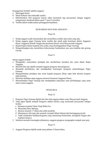 Keanggotaan berakhir apabila anggota :
a. Meninggal dunia;
b. Minta berhenti atas kehendak sendiri;
c. Diberhentikan oleh pengurus karena tidak memenuhi lagi persyaratan sebagai anggota
sebagaimana dimaksud dalam pasal 7 ayat (1) tersebut;
d. Terlibat dalam tindak pidana pelanggaran/kejahatan.
KEWAJIBAN DAN HAK ANGGOTA
Pasal 10
1. Setiap anggota wajib melestarikan dan memelihara sumber daya alam yang ada;
2. Setiap anggota pager Gunung harus tunduk dan patuh pada ketentuan dalam Anggaran
Dasar, Anggaran Rumah Tangga dan peraturan khusus serta Musyawarah Anggota;
3. Berpartisipasi dalam kegiatan atau usaha yang diselenggarakan Pager Gunung;
4. Mengembangkan dan memelihara kebersamaan berdasarkan atas azas keadilan dan gotong
royong.
Pasal 11
Setiap anggota berhak :
a. Menghadiri, menyatakan pendapat dan memberikan masukan dan suara dalam Rapat
Anggota;
b. Memilih dan atau dipilih menjadi anggota pengurus dan pengawas;
c. Menelaah pembukuan, dan mendapatkan keterangan mengenai perkembangan Pager
Gunung;
d. Mengemukakan pendapat atau saran kepada pengurus diluar rapat baik diminta maupun
tidak diminta;
e. Meminta diadakan rapat anggota menurut ketentuan Anggaran Dasar;
f. Memanfaatkan Pager Gunung dan mendapatkan pelayanan serta perlindungan yang sama
antar sesama anggota;
PENGURUS
Pasal 12
1. Pengurus Pager Gunung dipilih dari dan oleh anggota dalam suatu Musyawarah Anggota;
2. Yang dapat dipilih menjadi Pengurus adalah mereka yang memenuhi persyaratan sebagai
berikut :
a. Bertaqwa kepada Tuhan Yang Maha Esa.
b. Masyarakt Desa Melung;
c. Berusia minimal 17 tahun atau telah menikah;
d. Mempunyai sifat jujur dan amanah, terampil dalam bekerja dan bertanggung jawab;
e. Tidak melakukan tindakan/kegiatan yang menentang Pemerintah, merugikan Negara dan
tindakan lainnya;
3. Sebelum memulai memangku jabatannya, anggota pengurus mengangkat sumpah atau janji.
Pasal 13
1. Anggota Pengurus dipilih untuk masa jabatan 5 (lima) tahun;
 