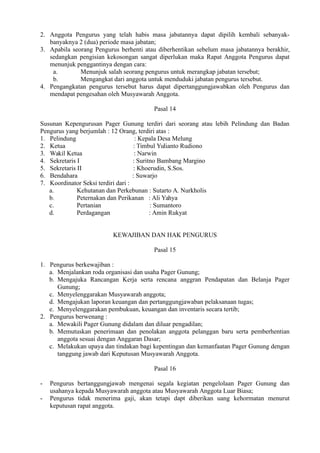 2. Anggota Pengurus yang telah habis masa jabatannya dapat dipilih kembali sebanyak-
banyaknya 2 (dua) periode masa jabatan;
3. Apabila seorang Pengurus berhenti atau diberhentikan sebelum masa jabatannya berakhir,
sedangkan pengisian kekosongan sangat diperlukan maka Rapat Anggota Pengurus dapat
menunjuk penggantinya dengan cara:
a. Menunjuk salah seorang pengurus untuk merangkap jabatan tersebut;
b. Mengangkat dari anggota untuk menduduki jabatan pengurus tersebut.
4. Pengangkatan pengurus tersebut harus dapat dipertanggungjawabkan oleh Pengurus dan
mendapat pengesahan oleh Musyawarah Anggota.
Pasal 14
Susunan Kepengurusan Pager Gunung terdiri dari seorang atau lebih Pelindung dan Badan
Pengurus yang berjumlah : 12 Orang, terdiri atas :
1. Pelindung : Kepala Desa Melung
2. Ketua : Timbul Yulianto Rudiono
3. Wakil Ketua : Narwin
4. Sekretaris I : Suritno Bambang Margino
5. Sekretaris II : Khoerudin, S.Sos.
6. Bendahara : Suwarjo
7. Koordinator Seksi terdiri dari :
a. Kehutanan dan Perkebunan : Sutarto A. Nurkholis
b. Peternakan dan Perikanan : Ali Yahya
c. Pertanian : Sumantoro
d. Perdagangan : Amin Rukyat
KEWAJIBAN DAN HAK PENGURUS
Pasal 15
1. Pengurus berkewajiban :
a. Menjalankan roda organisasi dan usaha Pager Gunung;
b. Mengajuka Rancangan Kerja serta rencana anggran Pendapatan dan Belanja Pager
Gunung;
c. Menyelenggarakan Musyawarah anggota;
d. Mengajukan laporan keuangan dan pertanggungjawaban pelaksanaan tugas;
e. Menyelenggarakan pembukuan, keuangan dan inventaris secara tertib;
2. Pengurus berwenang :
a. Mewakili Pager Gunung didalam dan diluar pengadilan;
b. Memutuskan penerimaan dan penolakan anggota pelanggan baru serta pemberhentian
anggota sesuai dengan Anggaran Dasar;
c. Melakukan upaya dan tindakan bagi kepentingan dan kemanfaatan Pager Gunung dengan
tanggung jawab dari Keputusan Musyawarah Anggota.
Pasal 16
- Pengurus bertanggungjawab mengenai segala kegiatan pengelolaan Pager Gunung dan
usahanya kepada Musyawarah anggota atau Musyawarah Anggota Luar Biasa;
- Pengurus tidak menerima gaji, akan tetapi dapt diberikan uang kehormatan menurut
keputusan rapat anggota.
 