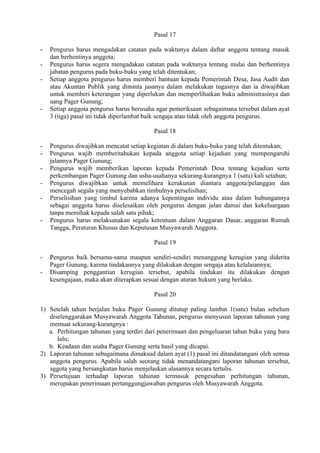 Pasal 17
- Pengurus harus mengadakan catatan pada waktunya dalam daftar anggota tentang masuk
dan berhentinya anggota;
- Pengurus harus segera mengadakan catatan pada waktunya tentang mulai dan berhentinya
jabatan pengurus pada buku-buku yang telah ditentukan;
- Setiap anggota pengurus harus memberi bantuan kepada Pemerintah Desa, Jasa Audit dan
atau Akuntan Publik yang diminta jasanya dalam melakukan tugasnya dan ia diwajibkan
untuk memberi keterangan yang diperlukan dan memperlihatkan buku administrasinya dan
uang Pager Gunung;
- Setiap anggota pengurus harus berusaha agar pemeriksaan sebagaimana tersebut dalam ayat
3 (tiga) pasal ini tidak diperlambat baik sengaja atau tidak oleh anggota pengurus.
Pasal 18
- Pengurus diwajibkan mencatat setiap kegiatan di dalam buku-buku yang telah ditentukan;
- Pengurus wajib memberitahukan kepada anggota setiap kejadian yang mempengaruhi
jalannya Pager Gunung;
- Pengurus wajib memberikan laporan kepada Pemerintah Desa tentang kejadian serta
perkembangan Pager Gunung dan usha-usahanya sekurang-kurangnya 1 (satu) kali setahun;
- Pengurus diwajibkan untuk memelihara kerukunan diantara anggota/pelanggan dan
mencegah segala yang menyebabkan timbulnya perselisihan;
- Perselisihan yang timbul karena adanya kepentingan individu atau dalam hubungannya
sebagai anggota harus diselesaikan oleh pengurus dengan jalan damai dan kekeluargaan
tanpa memihak kepada salah satu pihak;
- Pengurus harus melaksanakan segala ketentuan dalam Anggaran Dasar, anggaran Rumah
Tangga, Peraturan Khusus dan Keputusan Musyawarah Anggota.
Pasal 19
- Pengurus baik bersama-sama maupun sendiri-sendiri menanggung kerugian yang diderita
Pager Gunung, karena tindakannya yang dilakukan dengan sengaja atau kelalaiannya;
- Disamping penggantian kerugian tersebut, apabila tindakan itu dilakukan dengan
kesengajaan, maka akan diterapkan sesuai dengan aturan hukum yang berlaku.
Pasal 20
1) Setelah tahun berjalan buku Pager Gunung ditutup paling lambat 1(satu) bulan sebelum
diselenggarakan Musyawarah Anggota Tahunan, pengurus menyusun laporan tahunan yang
memuat sekurang-kurangnya :
a. Perhitungan tahunan yang terdiri dari penerimaan dan pengeluaran tahun buku yang baru
lalu;
b. Keadaan dan usaha Pager Gunung serta hasil yang dicapai.
2) Laporan tahunan sebagaimana dimaksud dalam ayat (1) pasal ini ditandatangani oleh semua
anggota pengurus. Apabila salah seorang tidak menandatangani laporan tahunan tersebut,
aggota yang bersangkutan harus menjelaskan alasannya secara tertulis.
3) Persetujuan terhadap laporan tahunan termasuk pengesahan perhitungan tahunan,
merupakan penerimaan pertanggungjawaban pengurus oleh Musyawarah Anggota.
 