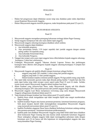 PENGAWAS
Pasal 21
- Dalam hal pengawasan dapat dilakukan secara tetap atau diadakan pada waktu diperlukan
sesuai Keputsan Musyawarah Anggota;
- Dalam Musyawarah anggota memilih pengawas, maka berpedoman pada pasal 22 ayat (1).
MUSYAWARAH ANGGOTA
Pasal 22
1. Musyawarah anggota merupakan pemegang kekuasaan tertinggi dalam Pager Gunung;
2. Setiap anggota mempunyai hak satu suara dalam rapat anggota;
3. Musyawarah anggota sekurang-kurangnya diadakan sekali setahun;
4. Musyawarah anggota dapat diadakan :
a. atas kehendak pengurus;
b. Atas permintaan tertulis 1/10 (seper sepuluh) dari jumlah anggota dengan catatan
paling sedikit 10 (sepuluh) orang;
c. Atas kehendak Pemerintah Desa;
d. Atas kehendak Pengurus.
5. Tanggal dan tempat serta acara rapat anggota harus diberitahukan kepada anggota sekurang-
kurangnya 2 (dua) hari sebelumnya;
6. Undangan Musyawarah anggota Tahunan disertai Laporan Neraca dan perhitungan
keuangan harus dikirim oleh pengurus kepada anggota sekurang-kurangnya 4 (empat) hari
sebelum rapat.
Pasal 23
1. Musyawarah Anggota sah apabila dihadiri dengan ketentuan sebagai berikut :
a. anggota yang hadir 50% tambah 1 (satu) orang dari jumlah anggota;
b. anggota yang hadir 2/3 dari jumlah anggota;
c. Dalam keadaan terpaksa minimal jumlah anggota 30 (tiga puluh) orang yang hadir.
2. Jika rapat tidak memenuhi quorum maka dapt ditunda paling lambat 7 (tujuh) hari dan bila
pada rapat kedua tetap tidak tercapai syarat seperti pada Pasal 22 ayat (1) maka berlaku
syarat-syarat seperti Musyawarah Anggota dalam keadaan luar biasa.
3. dalam keadaan yang istimewa/luar biasa, maka Musyawarah Angota sah bila dihadiri
sekurang-kurangnya 20% (dua puluh persen) dari jumlah anggota Pager Gunung;
4. Msyawarah anggota Luar Biasa mempunyai wewenang yang sama dengan Musyawarah
Anggota sebagaimana dimaksud dalam pasal 22;
5. Yang dimaksud dengan keadaan luar biasa dalam pasal 22 ayat(4) adalah :
a. Apabila biaya untuk mengadakan rapt tidak mungkin dipikl atau sangat memberatkan
Pager Gunung;
b. Apabila keadaan Negara atau karena peraturan-peraturan, ketentuan-ketentuan penguasa,
baik pusat maupun daerah tidak memungkinkan mengadakan Musyawarah Anggota
yang memenuhi persyaratan dalam pasal 22 ayat (1);
c. Apabila Perubahan anggaran Dasar harus diadakan berhubung ketentuan undang-undang
atau peratura-peraturan / ketentuan-ketrentuan pelaksanaannya;
d. Apabila pada saat diadakan Musyawarah Anggota yang tidak boleh tidak harus diadakan
demi kelancaran Pager Gunung dan atau karena untuk memenuhi ketentuan Anggaran
Dasar sedangkan sebagian anggota tidak dapat meninggalkan pekerjaan maka dengan
ketentuan ayat (3) ini hanya sah bila keputusan ini menguntungkan anggota dan atau
menyelamatkan Pager Gunung;
 