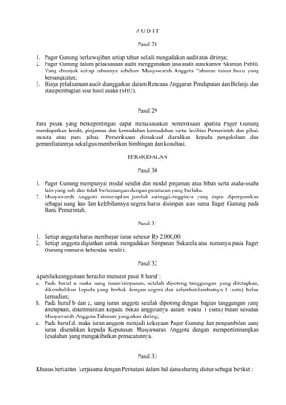 A U D I T
Pasal 28
1. Pager Gunung berkewajiban setiap tahun sekali mengadakan audit atas dirinya;
2. Pager Gunung dalam pelaksanaan audit menggunakan jasa audit atau kantor Akuntan Publik
Yang ditunjuk setiap tahunnya sebelum Musyawarah Anggota Tahunan tahun buku yang
bersangkutan;
3. Biaya pelaksanaan audit dianggarkan dalam Rencana Anggaran Pendapatan dan Belanja dan
atau pembagian sisa hasil usaha (SHU).
Pasal 29
Para pihak yang berkepentingan dapat melaksanakan pemeriksaan apabila Pager Gunung
mendapatkan kredit, pinjaman dan kemudahan-kemudahan serta fasilitas Pemerintah dan pihak
swasta atau para pihak. Pemeriksaan dimaksud diarahkan kepada pengelolaan dan
pemanfaatannya sekaligus memberikan bimbingan dan kosultasi.
PERMODALAN
Pasal 30
1. Pager Gunung mempunyai modal sendiri dan modal pinjaman atau hibah serta usaha-usaha
lain yang sah dan tidak bertentangan dengan peraturan yang berlaku.
2. Musyawarah Anggota menetapkan jumlah setinggi-tingginya yang dapat dipergunakan
sebagai uang kas dan kelebihannya segera harus disimpan atas nama Pager Gunung pada
Bank Pemerintah.
Pasal 31
1. Setiap anggota harus membayar iuran sebesar Rp 2.000,00;
2. Setiap anggota digiatkan untuk mengadakan Simpanan Sukarela atas namanya pada Pager
Gunung menurut kehendak sendiri.
Pasal 32
Apabila keanggotaan berakhir menurut pasal 8 huruf :
a. Pada huruf a maka uang iuran/simpanan, setelah dipotong tanggungan yang ditetapkan,
dikembalikan kepada yang berhak dengan segera dan selambat-lambatnya 1 (satu) bulan
kemudian;
b. Pada huruf b dan c, uang iuran anggota setelah dipotong dengan bagian tanggungan yang
ditetapkan, dikembalikan kepada bekas anggotanya dalam waktu 1 (satu) bulan sesudah
Musyawarah Anggota Tahunan yang akan dating;
c. Pada huruf d, maka iuran anggota menjadi kekayaan Pager Gunung dan pengambilan uang
iuran diserahkan kepada Keputusan Musyawarah Anggota dengan mempertimbangkan
kesalahan yang mengakibatkan pemecatannya.
Pasal 33
Khusus berkaitan kerjasama dengan Perhutani dalam hal dana sharing diatur sebagai berikut :
 
