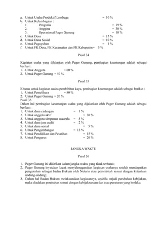 a. Untuk Usaha Produktif Lembaga = 10 %
b. Untuk Kelembagaan :
1. Pengurus = 19 %
2. Anggota = 30 %
3. Operasional Pager Gunung = 10 %
c. Untuk Desa = 15 %
d. Untuk Dana Sosial = 10 %
e. Untuk Paguyuban = 1 %
f. Untuk FK Desa, FK Kecamatan dan FK Kabupaten= 5 %
Pasal 34
Kegiatan usaha yang dilakukan oleh Pager Gunung, pembagian keuntungan adalah sebagai
berikut :
1. Untuk Anggota = 60 %
2. Untuk Pager Gunung = 40 %
Pasal 35
Khusus untuk kegiatan usaha pembibitan kayu, pembagian keuntungan adalah sebagai berikut :
1. Untuk Pemelihara = 80 %
2. Untuk Pager Gunung = 20 %
Pasal 36
Dalam hal pembagian keuntungan usaha yang dijalankan oleh Pager Gunung adalah sebagai
berikut :
1. Untuk dana cadangan = 1 %
2. Untuk anggota aktif = 30 %
3. Untuk anggota simpanan sukarela = 5 %
4. Untuk dana jasa audit = 2 %
5. Untuk dana sosial = 5 %
6. Untuk Pengembangan = 13 %
7. Untuk Pendidikan dan Pelatihan = 15 %
8. Untuk Pengurus = 20 %
JANGKA WAKTU
Pasal 36
1. Pager Gunung ini didirikan dalam jangka waktu yang tidak terbatas;
2. Pager Gunung inyatakan layak menyelenggarakan kegiatan usahanya setelah mendapatkan
pengesahan sebagai badan Hukum oleh Notaris atau pemerintah sesuai dengan ketentuan
undang-undang;
3. Dalam hal Badan Hukum melaksanakan kegiatannya, apabila terjadi perubahan kebijakan,
maka diadakan perubahan sesuai dengan kebijaksanaan dan atau peraturan yang berlaku;
 