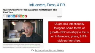 Influencers, Press, & PR
Via Techcrunch on Quora’s Growth
Quora has intentionally
foregone some forms of
growth (SEO notably) to focus
on influencers, press, & PR-
style partnerships.
 