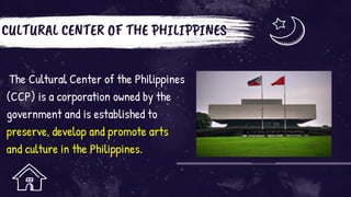 CULTURAL CENTER OF THE PHILIPPINES
The Cultural Center of the Philippines
(CCP) is a corporation owned by the
government and is established to
preserve, develop and promote arts
and culture in the Philippines.
 