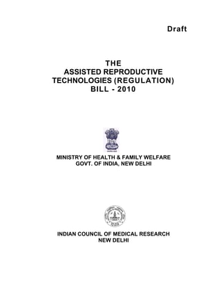 Draft
THE
ASSISTED REPRODUCTIVE
TECHNOLOGIES (REGULATION)
BILL - 2010
MINISTRY OF HEALTH & FAMILY WELFARE
GOVT. OF INDIA, NEW DELHI
INDIAN COUNCIL OF MEDICAL RESEARCH
NEW DELHI
 