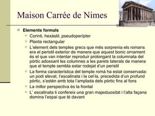 Maison Carrée de Nimes Elements formals  Corinti, hexàstil, pseudoperípter  Planta rectangular  L’element dels temples grecs que més sorprenia els romans era el peristil exterior de manera que aquest bonic ornament és el que van intentar reproduir prolongant la columnata del pòrtic adossant les columnes a les parets laterals de manera que el temple sembla estar rodejat d’un peristil  La forma característica del temple romà ha estat conservada: un podi elevat, l’escalinata i la cel·la, precedida d’un profund pòrtic, s’estén amb tota l’amplada dels pòrtic fins al fons  La millor perspectiva és la frontal  L’ escalinata li confereix una gran majestuositat i l’alta façana domina l’espai que té davant  