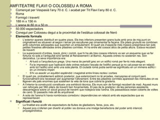 AMFITEATRE FLAVI O COLOSSEU A ROMA Començat per Vespasià l’any 70 d. C. i acabat per Tit Flavi l’any 80 d. C.  Roma  Formigó i travertí  188 m x 156 m  L’arena té 80 m x 50 m  50.000 espectadors  Conegut per Colosseu degut a la proximitat de l’estàtua colossal de Neró  Elements formals  L’exterior apareix distribuït en quatre pisos. Els tres inferiors presenten grans buits amb arcs de mig punt on originalment es situaven al segon i tercer pis escultures per ornamentar la façana. Els pilars gruixuts es combinen amb columnes adossades que suporten un entaulament. El quart pis d’aspecte més massís presentava tan sols petites finestres allindades entre pilastres corínties. Hi ha entre els cossos àtics de petita altura. Estava recobert de travertí  La superposició d’ordres, toscà, jònic i corinti, que hi ha als tres cossos inferiors va ser un esquema que va fer fortuna no sols a l’antiguitat sinó també al Renaixement i al Barroc. Aquests ordres no sostenen res. Són decoratius. La seva importància era:  Al·lusió a l’arquitectura grega. Una mena de peristil grec en un edifici romà per fer-lo més elegant.  Fa la impressió que l’aplicació dels ordres redueix l’escala de l’edifici perquè ja no cal posar-se en relació amb tot l’edifici sinó amb una sola planta. El ciutadà romà podia sentir-se significatiu en un immens edifici i en un immens imperi  S’hi va assolir un equilibri esplèndid i magistral entre línies rectes i corbes  El quart pis, probablement addició posterior, que exteriorment no té arcades, menysprea el conjunt però funcionalment era necessari per augmentar l’aforament. Entre les pilastres corínties apareixen les mènsules on es lligaven els pals enormes que sostenien la vela de lona que cobria la graderia.  A l’interior la construcció constitueix una exhibició tècnica. Els murs són de formigó recobert de maó. Aquest murs van reforçats per 560 pilars de travertí ben fonamentats. El pes de la graderia i de les persones assistents descarregava sobre un sòcol gruixut de travertí que rodejava tota l’arena. Els passadissos estan coberts de voltes de canó. El passadís més alt és arquitravat  A sota de l’arena hi havia nombrosos corredors i dependències en relació amb els espectacles que es representaven  Significat i funció   La finalitat era acollir els espectadors de lluites de gladiadors, feres, jocs, etc.  Aquest jocs s’oferien per divertir al poble i es donava una imatge benefactora del poder amb intenció propagandística.  