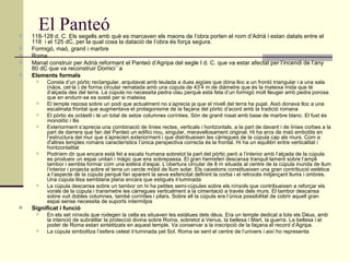 El Panteó 118-128 d. C. Els segells amb què es marcaven els maons de l’obra porten el nom d’Adrià i estan datats entre el 118  i el 125 dC, per la qual cosa la datació de l’obra és força segura. Formigó, maó, granit i marbre  Roma  Manat construir per Adrià reformant el Panteó d’Agripa del segle I d. C. que va estar afectat per l’incendi de l’any 80 dC que va reconstruir Domici´`a  Elements formals  Consta d’un pòrtic rectangular, arquitavat amb teulada a dues aigües que dóna lloc a un frontó triangular i a una sala (nàos, cel·la ) de forma circular rematada amb una cúpula de 43’4 m de diàmetre que és la mateixa mida que té d’alçada des del terra. La cúpula no necessita pedra clau perquè està feta d’un formigó molt lleuger amb pedra porosa que en endurir-se es sosté per si mateixa  El temple reposa sobre un podi que actualment no s’aprecia ja que el nivell del terra ha pujat. Això donava lloc a una escalinata frontal que augmentava el protagonisme de la façana del pòrtic d’acord amb la tradició romana  El pòrtic és octàstil i té un total de setze columnes corínties. Són de granit rosat amb base de marbre blanc. El fust és monolític i llis  Exteriorment s’aprecia una combinació de línies rectes, verticals i horitzontals, a la part de davant i de línies corbes a la part de darrera que fan del Panteó un edifici nou, singular, meravellosament original. Hi ha arcs de maó embotits en l’estructura del mur que s’aprecien exteriorment i que distribueixen les càrregues de la cúpula cap als murs. Com a d'altres temples romans característics l’única perspectiva correcta és la frontal. Hi ha un equilibri entre verticalitat i horitzontalitat  Podríem dir que encara està fet a escala humana sobretot la part del pòrtic però a l’interior amb l’alçada de la cúpula es produeix un espai unitari i màgic que ens sobrepassa. El gran hemisferi descansa tranquil·lament sobre l’ampli tambor i sembla formar com una esfera d’espai. L’obertura circular de 8 m situada al centre de la cúpula inunda de llum l’interior i projecta sobre el terra un cercle mòbil de llum solar. Els caixetons constitueixen una gran contribució estètica a l’aspecte de la cúpula perquè fan aparent la seva esfericitat definint la corba i el retrocés mitjançant llums i ombres. Una cúpula llisa semblaria plana encara que estigués il·luminada  La cúpula descansa sobre un tambor on hi ha petites semi-cúpules sobre els nínxols que contribueixen a reforçar els vorals de la cúpula i transmetre les càrregues verticalment a la cimentació a través dels murs. El tambor descansa sobre vuit dobles columnes, també corínties i pilars. Sobre ell la cúpula era l’única possibilitat de cobrir aquell gran espai sense necessita de suports intermitjos  Significat i funció   En els set nínxols que rodegen la cella es situaven les estàtues dels déus. Era un temple dedicat a tots els Déus, amb la intenció de subratllar la protecció divina sobre Roma, sobretot a Venus, la bellesa i Mart, la guerra. La bellesa i el poder de Roma estan sintetitzats en aquest temple. Va conservar a la inscripció de la façana el record d’Agripa. La cúpula simbolitza l’esfera celest il·luminada pel Sol. Roma se sent el centre de l’univers i així ho representa 