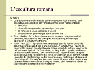 L’escultura romana El relleu La tradició centroitàlica havia desenvolupat un tipus de relleu que acceptava un seguit de convencionalismes en la representació: frontalitat  dimensió més gran dels personatges principals  es renuncia a una especialitat il·lusòria  disposició dels personatges sobre un únic pla Si en el relleu és on l'escultura romana assoleix una personalitat definitiva, estudiem-ne les principals característiques dels que apareixen a la Columna trajana: Amb Trajà, (53-117) s'afirma un llenguatge artístic nou i s'utilitza la columna com a suport per a una narrativa. A la Columna Trajana es desenrotlla en una cinta hel·licoidal tot un seguit de relleus, importants pel tractament plàstic de l'escultura, en la que els cops de cisell tenen un matis impressionista, i per la composició i representació de tipus que s'allunyen de l'idealisme hel·lènic, i s'inscriuen en el corrent realista i popular. El plantejament de les escenes és el mateix que el d'un guió cinematogràfic: les seqüències creen un sentit temporal no esperat en una representació espacial, Inaugura un nou estil narratiu al servei de la propaganda personal de l'emperador. 