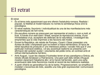 El retrat El retrat  És el tema més apassionant que ens ofereix l'estatuària romana. Realista i popular, la fidelitat al model tradueix no només la semblança física sinó la psicològica. El retrat realista, fisonòmic i individualitzat és una de les manifestacions més característiques de l'art romà. Els escultors romans es preocupen per representar el rostre o, com a molt, el bust. A través d'un estil sobri i lineal, cerquen la reproducció exacta, d'una immediatesa crua, acceptant els defectes de la naturalesa, i investigant les empremtes que la vida imprimeix a les faccions del model. Durant la República, els retrats de Pompeu, Ciceró i Cèsar presenten una duresa de trets i d'expressió que na trobem a l'obra hel·lenística. El tipus de retrat republicà és producte d' uns interessos polítics i socials més que d' una particular inclinació estètica, i el seu accentuat realisme es presenta com afirmació del caràcter auster i voluntariós del poble romà, en contrast amb el refinat intel·lectualisme hel·lènic. Amb August, i quan les classes il·lustrades tenen el seu paradigma a Grècia, els retrats oficials tendeixen a l'hel·lenisme. Una gran part dels retrats d'August mostren clarament l'idealisme àtic i el to heroic hel·lenístic, però una certa accentuació dels trets fisonòmics manté el record de les tradicions realistes.  A partir d'Adrià es generalitza l'ús de la barba. Progressivament, se simplifica el modelat i s'accentua els trets, assolits una més gran expressivitat i comunicació psicològica. 