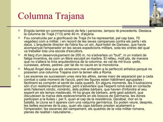 Columna Trajana Erigida també en commemoració de fets i persones, tampoc té precedents. Destaca la columna de Trajà (113) amb 40 m. d'alçària. Fou construïda per a glorificació de Trajà (hi ha representat, pel cap baix, 70 vegades) com a militar, i en record de les seves campanyes contra els parts i els dacis. L'arquitecte director de l'obra fou un siri, Apol·lodor de Damasc, que havia acompanyat l'emperador en les seves expedicions militars, sota les ordres del qual va treballar tota una escola d'escultors. Al llarg d'un desenvolupament de 200 m, no s'adverteix un "buit", ni un instant de fatiga inventiva, és com un llibre esculpit en marbre. El relleu, molt pla, de manera que no s'altera la línia arquitectònica de la columna, es val de mil trucs -pells, cuirasses, arbres, pedres- per tal de no caure en la monotonia. Miquel Àngel deia que els venecians mai arribarien a la perfecció artística perquè no posseïen una columna Trajana com la tenien ells a Roma. Les escenes es succeeixen unes rera les altres, sense marc de separació per a cada combat o cada moment de l'acció, però les figures estan hàbilment agrupades i fàcilment es comprèn el sentit de cada quadre. En alguns moments, les il·lustracions són d'un realisme extraordinari, però s'adverteix que l'esperit romà està en contacte amb l'element nòrdic, romàntic, dels pobles bàrbars, que havien d'infondre el seu esperit en els temps medievals, Hi ha grups de bàrbars, amb gest adolorit, que discuteixen la marxa dels esdeveniments en els boscos de Germania, les dones participen a la lluites i, per fi, quan el cap de la resistència, Decèbal, mor en la batalla, la Lluna se li apareix com una valquíria germànica. Es poden veure, després, les belles escenes de la pau, quan els caps bàrbars presten acatament a l'emperador; les escenes del campament, els quadres de la vida militar romana, plenes de realitat i naturalisme... 