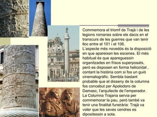Commemora el triomf de Trajà i de les legions romanes sobre els dacis en el transcurs de les guerres que van tenir lloc entre el 101 i el 106.  L’aspecte més novedós és la disposició en que apareixen les escenes. El més habitual és que apareguessin organitzades en frisos superposats, però es disposen en forma helicoïdal , contant la història com si fos un guió cinematogràfic. Sembla bastant probable que el disseny de la columna fos concebut per Apolodoro de Damasc, l’arquitecte de l’emperador.  La Columna Trajana servia per commemorar la pau, però també va tenir una finalitat funerària: Trajà va voler que les seves cendres es dipositessin a sota. 