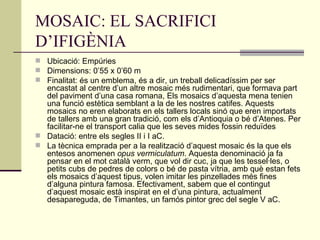 MOSAIC: EL SACRIFICI D’IFIGÈNIA Ubicació: Empúries Dimensions: 0’55 x 0’60 m Finalitat: és un emblema, és a dir, un treball delicadíssim per ser encastat al centre d’un altre mosaic més rudimentari, que formava part del paviment d’una casa romana, Els mosaics d’aquesta mena tenien una funció estètica semblant a la de les nostres catifes. Aquests mosaics no eren elaborats en els tallers locals sinó que eren importats de tallers amb una gran tradició, com els d’Antioquia o bé d’Atenes. Per facilitar-ne el transport calia que les seves mides fossin reduïdes Datació: entre els segles II i I aC. La tècnica emprada per a la realització d’aquest mosaic és la que els entesos anomenen  opus vermiculatum . Aquesta denominació ja fa pensar en el mot català verm, que vol dir cuc, ja que les tessel·les, o petits cubs de pedres de colors o bé de pasta vítria, amb què estan fets els mosaics d’aquest tipus, volen imitar les pinzellades més fines d’alguna pintura famosa. Efectivament, sabem que el contingut d’aquest mosaic està inspirat en el d’una pintura, actualment desapareguda, de Timantes, un famós pintor grec del segle V aC. 