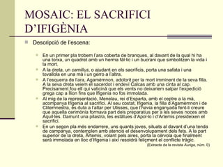 MOSAIC: EL SACRIFICI D’IFIGÈNIA Descripció de l’escena: En un primer pla trobem l’ara coberta de branques, al davant de la qual hi ha una torxa, un quadret amb un herma fàl·lic i un bucrani que simbolitzen la vida i la mort.  A la dreta, un  camillus , o ajudant en els sacrificis, porta una safata i una tovallola en una mà i un gerro a l’altra.  A l’esquerra de l’ara, Agamèmnon, adolorit per la mort imminent de la seva filla. A la seva dreta veiem el sacerdot i endeví Calcas amb una cinta al cap. Precisament fou ell qui vaticinà que els vents no deixariem salpar l’expedició grega cap a Ílion fins que Ifigenia no fos immolada.  Al mig de la representació, Menelau, rei d’Esparta, amb el ceptre a la mà, acompanya Ifigenia al sacrifici. Al seu costat, Ifigenia, la filla d’Agamèmnon i de Clitemnestra, és duta a l’altar per Ulisses, que l’havia enganyada fent-li creure que aquella cerimònia formava part dels preparatius per a les seves noces amb Aquil·les. Damunt una pilastra, les estàtues d’Apol·lo i d’Artemis presideixen el sacrifici.  En un segon pla més endarrere, uns quants joves, situats al davant d’una tenda de campanya, contemplen amb atenció el desenvolupament dels fets. A la part superior de la dreta, Àrtemis, volant pels aires, porta la cérvola que finalment serà immolada en lloc d’Ifigenia i així resoldrà feliçment el conflicte tràgic. (Extracte de la revista  Auriga , núm. 0) 