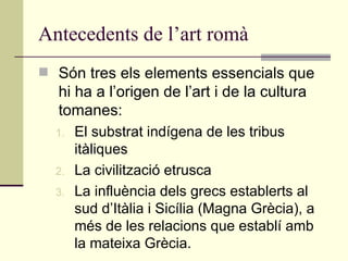 Antecedents de l’art romà Són tres els elements essencials que hi ha a l’origen de l’art i de la cultura tomanes: El substrat indígena de les tribus itàliques La civilització etrusca La influència dels grecs establerts al sud d’Itàlia i Sicília (Magna Grècia), a més de les relacions que establí amb la mateixa Grècia. 
