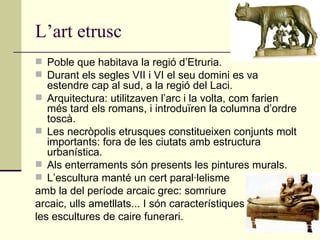 L’art etrusc Poble que habitava la regió d’Etruria. Durant els segles VII i VI el seu domini es va estendre cap al sud, a la regió del Laci. Arquitectura: utilitzaven l’arc i la volta, com farien més tard els romans, i introduïren la columna d’ordre toscà. Les necròpolis etrusques constitueixen conjunts molt importants: fora de les ciutats amb estructura urbanística. Als enterraments són presents les pintures murals. L’escultura manté un cert paral·lelisme  amb la del període arcaic grec: somriure  arcaic, ulls ametllats... I són característiques  les escultures de caire funerari. 