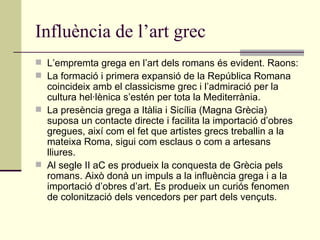 Influència de l’art grec L’empremta grega en l’art dels romans és evident. Raons: La formació i primera expansió de la República Romana coincideix amb el classicisme grec i l’admiració per la cultura hel·lènica s’estén per tota la Mediterrània. La presència grega a Itàlia i Sicília (Magna Grècia) suposa un contacte directe i facilita la importació d’obres gregues, així com el fet que artistes grecs treballin a la mateixa Roma, sigui com esclaus o com a artesans lliures. Al segle II aC es produeix la conquesta de Grècia pels romans. Això donà un impuls a la influència grega i a la importació d’obres d’art. Es produeix un curiós fenomen de colonització dels vencedors per part dels vençuts. 