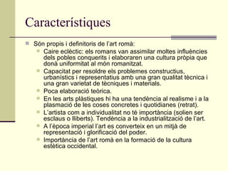 Característiques Són propis i definitoris de l’art romà: Caire eclèctic: els romans van assimilar moltes influències dels pobles conquerits i elaboraren una cultura pròpia que donà uniformitat al món romanitzat. Capacitat per resoldre els problemes constructius, urbanístics i representatius amb una gran qualitat tècnica i una gran varietat de tècniques i materials. Poca elaboració teòrica. En les arts plàstiques hi ha una tendència al realisme i a la plasmació de les coses concretes i quotidianes (retrat). L’artista com a individualitat no té importància (solien ser esclaus o lliberts). Tendència a la industrialització de l’art. A l’època imperial l’art es converteix en un mitjà de representació i glorificació del poder. Importància de l’art romà en la formació de la cultura estètica occidental. 