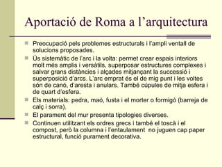 Aportació de Roma a l’arquitectura Preocupació pels problemes estructurals i l’ampli ventall de solucions proposades. Ús sistemàtic de l’arc i la volta: permet crear espais interiors molt més amplis i versàtils, superposar estructures complexes i salvar grans distàncies i alçades mitjançant la successió i superposició d’arcs. L’arc emprat és el de mig punt i les voltes són de canó, d’aresta i anulars. També cúpules de mitja esfera i de quart d’esfera. Els materials: pedra, maó, fusta i el morter o formigó (barreja de calç i sorra). El parament del mur presenta tipologies diverses. Continuen utilitzant els ordres grecs i també el toscà i el compost, però la columna i l’entaulament  no juguen cap paper estructural, funció purament decorativa. 