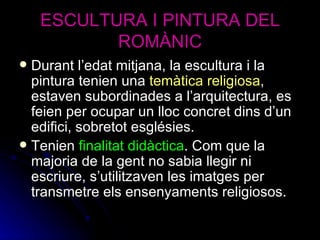 ESCULTURA I PINTURA DEL ROMÀNIC Durant l’edat mitjana, la escultura i la pintura tenien una  temàtica religiosa , estaven subordinades a l’arquitectura, es feien per ocupar un lloc concret dins d’un edifici, sobretot esglésies. Tenien  finalitat didàctica . Com que la majoria de la gent no sabia llegir ni escriure, s’utilitzaven les imatges per transmetre els ensenyaments religiosos. 