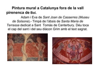 Pintura mural a Catalunya fora de la vall pirenenca de  Boí.   Adam i Eva de  Sant Joan de Casserres (Museu de   Solsona ).- Timpà de l’àbsis de  Santa Maria de Terrassa  dedicat a Sant  Tomàs de Canterbury. Déu toca el cap del sant i del seu diàcon Grim amb el text sagrat. 