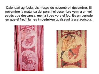 Calendari agrícola: els mesos de novembre i desembre. El novembre la matança del porc, i el desembre veim a un vell pagés que descansa, menja i beu vora el foc. És un període en que el fred i la neu impedeixen qualsevol tasca agrícola. 