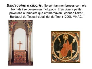 Baldaquins o ciboris .  No són tan nombrosos com els frontals i se conserven molt pocs. Eren com a petits pavellons o templets que emmarcaven i cobrien l’altar. Baldaquí de Toses i detall del de Tost (1200). MNAC. 